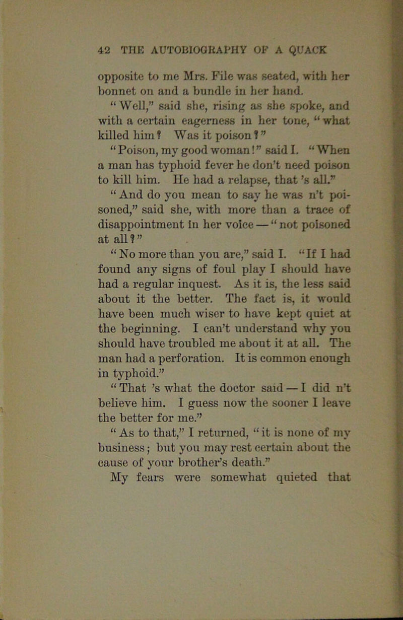 opposite to me Mrs. File was seated, with her bonnet on and a bundle in her hand. “ Well,” said she, rising as she spoke, and with a certain eagerness in her tone, “ what killed him ? Was it poison f ” “ Poison, my good woman! ” said I. “ When a man has typhoid fever he don’t need poison to kill him. He had a relapse, that’s all.” “ And do you mean to say he was n’t poi- soned,” said she, with more than a trace of disappointment In her voice — “ not poisoned at all?” “No more than you are,” said I. “If I had found any signs of foul play I should have had a regular inquest. As it is, the less said about it the better. The fact is, it would have been much wiser to have kept quiet at the beginning. I can’t understand why you should have troubled me about it at all. The man had a perforation. It is common enough in typhoid.” “ That ’s what the doctor said — I did n’t believe him. I guess now the sooner I leave the better for me.” “ As to that,” I returned, “ it is none of my business; but you may rest certain about the cause of your brother’s death.” My fears were somewhat quieted that