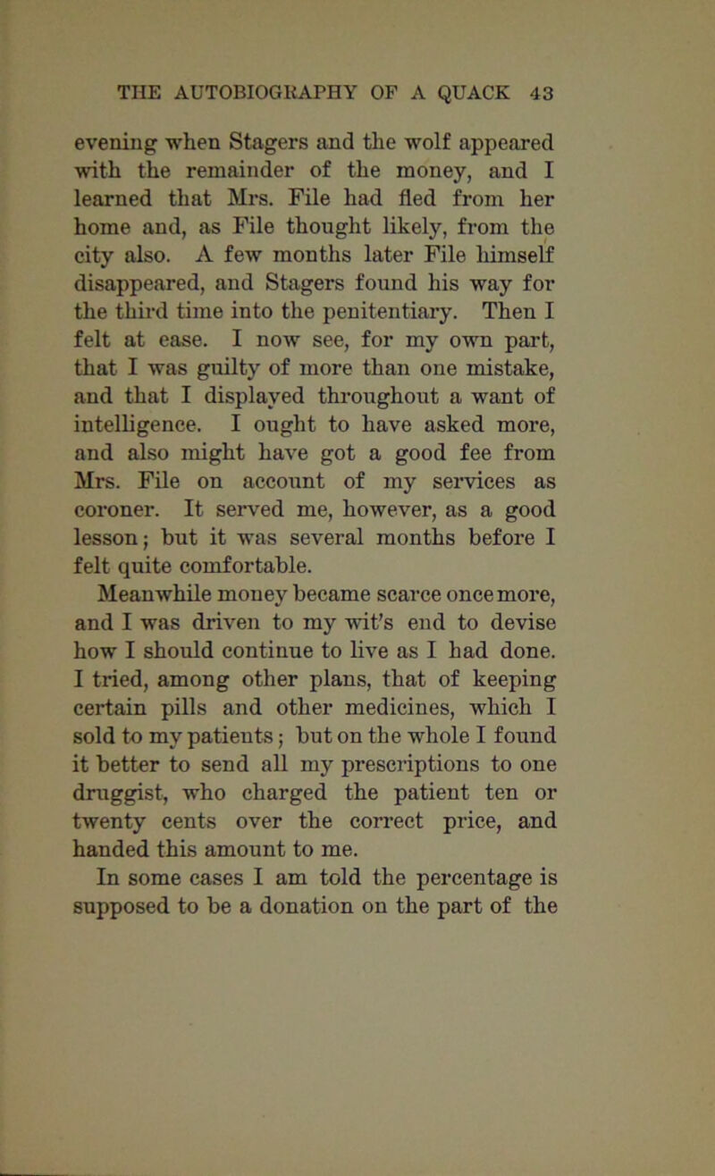 evening when Stagers and the wolf appeared with the remainder of the money, and I learned that Mrs. File had fled from her home and, as File thought likely, from the city also. A few months later File himself disappeared, and Stagers found his way for the third time into the penitentiary. Then I felt at ease. I now see, for my own part, that I was guilty of more than one mistake, and that I displayed throughout a want of intelligence. I ought to have asked more, and also might have got a good fee from Mrs. File on account of my services as coroner. It served me, however, as a good lesson; but it was several months before I felt quite comfortable. Meanwhile money became scarce once more, and I was driven to my wit’s end to devise how I should continue to live as I had done. I tried, among other plans, that of keeping certain pills and other medicines, which I sold to my patients; but on the whole I found it better to send all my prescriptions to one druggist, who charged the patient ten or twenty cents over the correct price, and handed this amount to me. In some cases I am told the percentage is supposed to be a donation on the part of the