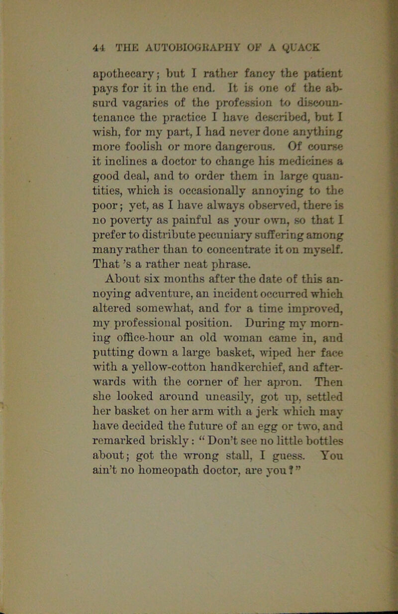 apothecary; but I rather fancy the patient pays for it in the end. It is one of the ab- surd vagaries of the profession to discoun- tenance the practice I have described, but I wish, for my part, I had never done anything more foolish or more dangerous. Of course it inclines a doctor to change his medicines a good deal, and to order them in large quan- tities, which is occasionally annoying to the poor; yet, as I have always observed, there is no poverty as painful as your own, so that I prefer to distribute pecuniary suffering among many rather than to concentrate it on myself. That’s a rather neat phrase. About six months after the date of this an- noying adventure, an incident occurred which altered somewhat, and for a time improved, my professional position. During my morn- ing office-hour an old woman came in, and putting down a large basket, wiped her face with a yellow-cotton handkerchief, and after- wards with the corner of her apron. Then she looked around uneasily, got up, settled her basket on her arm with a jerk which may have decided the future of an egg or two, and remarked briskly: “ Don’t see no little bottles about; got the wrong stall, I guess. You ain’t no homeopath doctor, are you ? ”