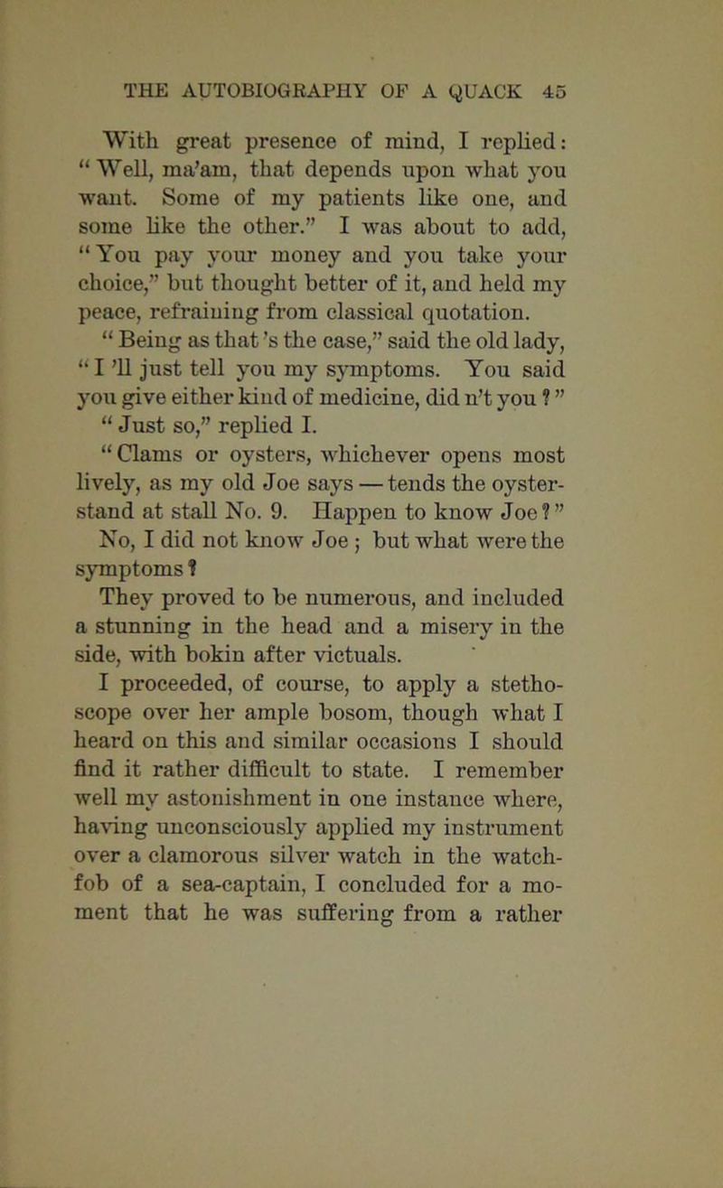 With great presence of mind, I replied: “ Well, ma’am, that depends upon what you want. Some of my patients like one, and some like the other.” I was about to add, “ You pay your money and you take your choice,” but thought better of it, and held my peace, refraining from classical quotation. “ Being as that’s the case,” said the old lady, “I ’ll just tell you my symptoms. You said you give either kiud of medicine, did n’t you ? ” “ Just so,” replied I. “ Clams or oysters, whichever opens most lively, as my old Joe says — tends the oyster- stand at stall No. 9. Happen to know Joe?” No, I did not know Joe ; but what were the symptoms ? They proved to be numerous, and included a stunning in the head and a misery in the side, with bokin after victuals. I proceeded, of course, to apply a stetho- scope over her ample bosom, though what I heard on this and similar occasions I should find it rather difficult to state. I remember well my astonishment in one instance where, having unconsciously applied my instrument over a clamorous silver watch in the watch- fob of a sea-captain, I concluded for a mo- ment that he was suffering from a rather