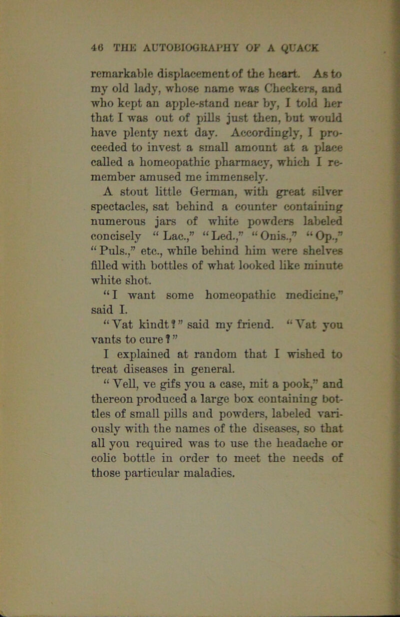 remarkable displacement of the heart. As to my old lady, whose name was Checkers, and who kept an apple-stand near by, I told her that I was out of pills just then, but would have plenty next day. Accordingly, I pro- ceeded to invest a small amount at a place called a homeopathic pharmacy, which I re- member amused me immensely. A stout little German, with great silver spectacles, sat behind a counter containing numerous jars of white powders labeled concisely “ Lac.,” “ Led.,” “ Onis.,” “ Op.,” “ Puls.,” etc., while behind him were shelves filled with bottles of what looked like minute white shot. “ I want some homeopathic medicine,” said I. “Vat kindt?” said my friend. “Vat you vants to cure ? ” I explained at random that I wished to treat diseases in general. “ Veil, ve gifs you a ease, mit a pook,” and thereon produced a large box containing bot- tles of small pills aud powders, labeled vari- ously with the names of the diseases, so that all you required was to use the headache or colic bottle iu order to meet the needs of those particular maladies.
