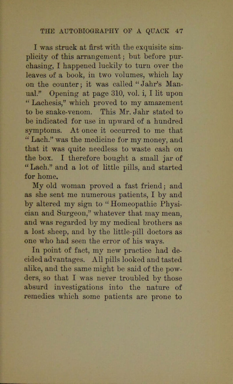 I was struck at first with the exquisite sim- plicity of this arrangement; but before pur- chasing, I happened luckily to turn over the leaves of a book, iu two volumes, which lay on the counter; it was called “ Jahr’s Man- ual.” Opening at page 310, vol. i, I lit upon “ Lachesis,” which proved to my amazement to be snake-venom. This Mr. Jahr stated to be indicated for use in upward of a hundred symptoms. At once it occurred to me that “ Lach.” was the medicine for my money, and that it was quite needless to waste cash on the box. I therefore bought a small jar of “ Lach.” and a lot of little pills, and started for home. My old woman proved a fast friend; and as she sent me numerous patients, I by and by altered my sign to “ Homeopathic Physi- cian and Surgeon,” whatever that may mean, and was regarded by my medical brothers as a lost sheep, and by the little-pill doctors as one who had seen the error of his ways. In point of fact, my new practice had de- cided advantages. All pills looked and tasted alike, and the same might be said of the pow- ders, so that I was never troubled by those absurd investigations into the nature of remedies which some patients are prone to