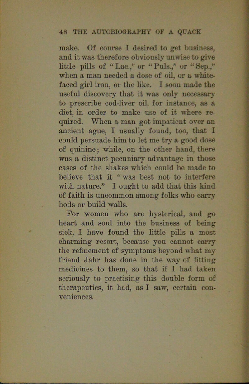 make. Of course I desired to get business, and it was therefore obviously unwise to give little pills of “ Lac.,” or “ Puls.,” or “ Sep.,” when a man needed a dose of oil, or a white- faced girl iron, or the like. I soon made the useful discovery that it was only necessary to prescribe cod-liver oil, for instance, as a diet, in order to make use of it where re- quired. When a man got impatient over an ancient ague, I usually found, too, that I could persuade him to let me try a good dose of quinine; while, on the other hand, there was a distinct pecuniary advantage in those cases of the shakes which could be made to believe that it “ was best not to interfere with nature.” I ought to add that this kind of faith is uncommon among folks who carry hods or build walls. For women who are hj'sterical, and go heart and soul into the business of being sick, I have found the little pills a most charming resort, because you cannot carry the refinement of symptoms beyond what my friend Jahr has done in the way of fitting medicines to them, so that if I had taken seriously to practising this double form of therapeutics, it had, as I saw, certain con- veniences.
