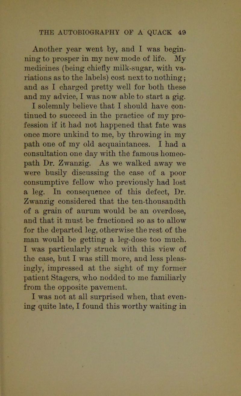 Another year went by, and I was begin- ning to prosper in my new mode of life. My medicines (being chiefly milk-sugar, with va- riations as to the labels) cost next to nothing; and as I charged pretty well for both these and my advice, I was now able to start a gig. I solemnly believe that I should have con- tinued to succeed in the practice of my pro- fession if it had not happened that fate was once more unkind to me, by throwing in my path one of my old acquaintances. I had a consultation one day with the famous homeo- path Dr. Zwanzig. As we walked away we were busily discussing the case of a poor consumptive fellow who previously had lost a leg. In consequence of this defect, Dr. Zwanzig considered that the ten-thousandth of a grain of aurum would be an overdose, and that it must be fractioned so as to allow for the departed leg, otherwise the rest of the man would be getting a leg-dose too much. I was particularly struck with this view of the case, but I was still more, and less pleas- ingly, impressed at the sight of my former patient Stagers, who nodded to me familiarly from the opposite pavement. I was not at all surprised when, that even- ing quite late, I found this worthy waiting in