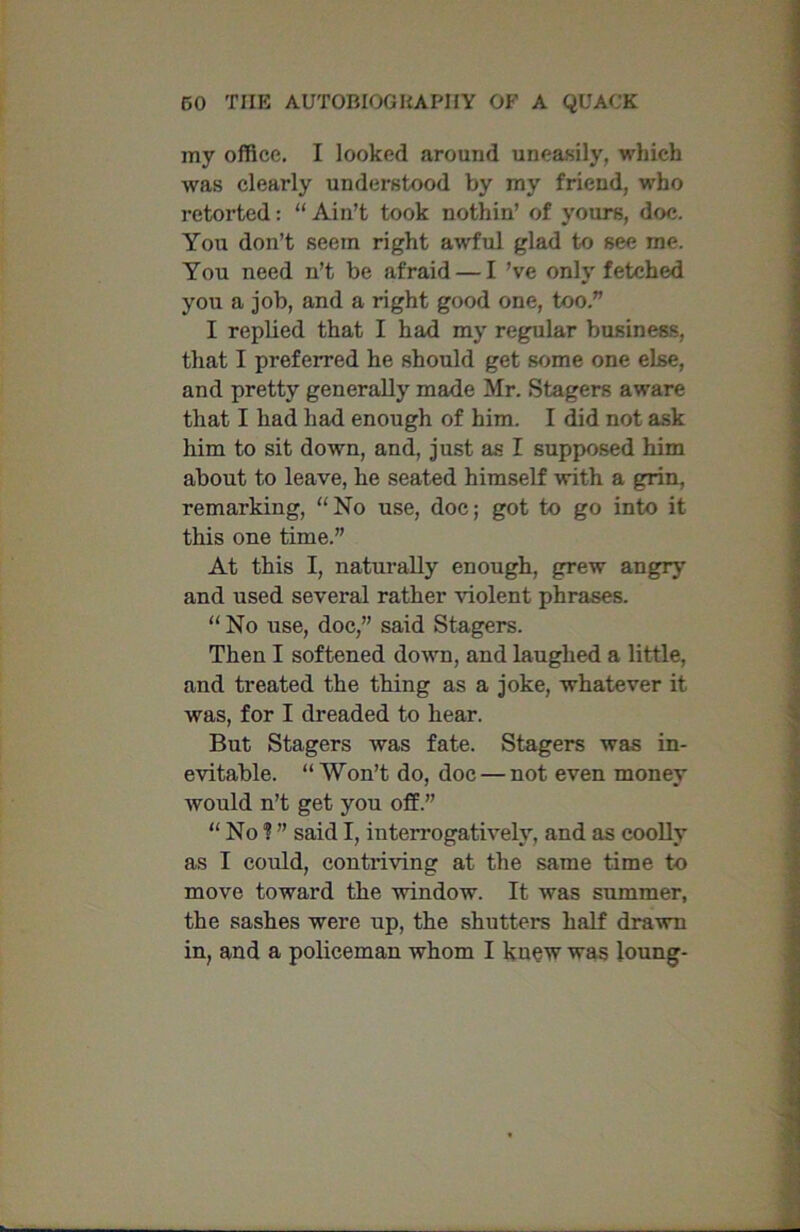 my office. I looked around uneasily, which was clearly understood by my friend, who retorted: “ Ain’t took nothin’ of yours, doc. You don’t seem right awful glad to see me. You need n’t be afraid — I’ve only fetched you a job, and a right good one, too.” I replied that I had my regular business, that I preferred he should get some one else, and pretty generally made Mr. Stagers aware that I had had enough of him. I did not ask him to sit down, and, just as I supposed him about to leave, he seated himself with a grin, remarking, No use, doc; got to go into it this one time.” At this I, naturally enough, grew angry and used several rather violent phrases. “No use, doc,” said Stagers. Then I softened down, and laughed a little, and treated the thing as a joke, whatever it was, for I dreaded to hear. But Stagers was fate. Stagers was in- evitable. “ Won’t do, doc — not even money would n’t get you off.” “ No ? ” said I, interrogatively, and as coolly as I could, contriving at the same time to move toward the window. It was summer, the sashes were up, the shutters half drawn in, and a policeman whom I knew was loung-