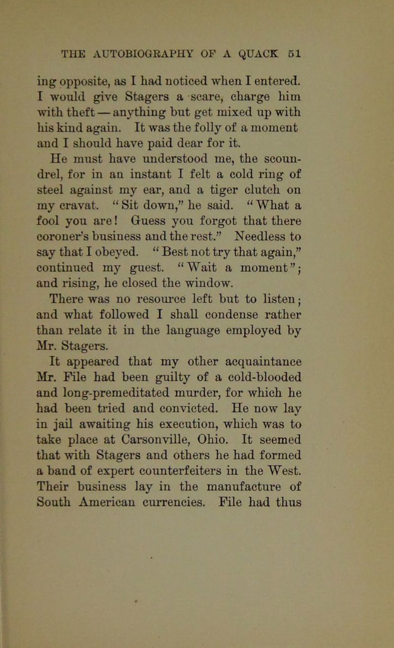 ing opposite, as I had noticed when I entered. I would give Stagers a scare, charge him with theft — anything but get mixed up with his kind again. It was the folly of a moment and I should have paid dear for it. He must have understood me, the scoun- drel, for in an instant I felt a cold ring of steel against my ear, and a tiger clutch on my cravat. “ Sit down,” he said. “ What a fool you are! Guess you forgot that there coroner’s business and the rest.” Needless to say that I obeyed. “ Best not try that again,” continued my guest. “Wait a moment”; and rising, he closed the window. There was no resource left but to listen; and what followed I shall condense rather than relate it in the language employed by Mr. Stagers. It appeared that my other acquaintance Mr. File had been guilty of a cold-blooded and long-premeditated murder, for which he had been tried and convicted. He now lay in jail awaiting his execution, which was to take place at Carsonville, Ohio. It seemed that with Stagers and others he had formed a band of expert counterfeiters in the West. Their business lay in the manufacture of South American currencies. File had thus