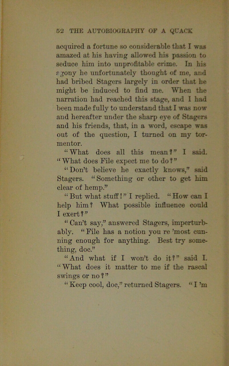 acquired a fortune so considerable that I was amazed at his having allowed his passion to seduce him into unprofitable crime. In his rjony he unfortunately thought of me, and had bribed Stagers largely in order that he might be induced to find me. When the narration had reached this stage, and I had been made fully to understand that I was now and hereafter under the sharp eye of Stagers and his friends, that, in a word, escape was out of the question, I turned on my tor- mentor. “ What does all this mean ! ” I said. “What does File expect me to do!” “ Don’t believe he exactly knows,” said Stagers. “Something or other to get him clear of hemp.” “ But what stuff! ” I replied. “ How can I help him? What possible influence could I exert?” “ Can’t say,” answered Stagers, imperturb- ably. “ File has a notion you re ’most cun- ning enough for anything. Best try' some- thing, doc.” “And what if I won’t do it!” said I. “What does it matter to me if the rascal swings or no?” “ Keep cool, doc,” returned Stagers. “ I’m