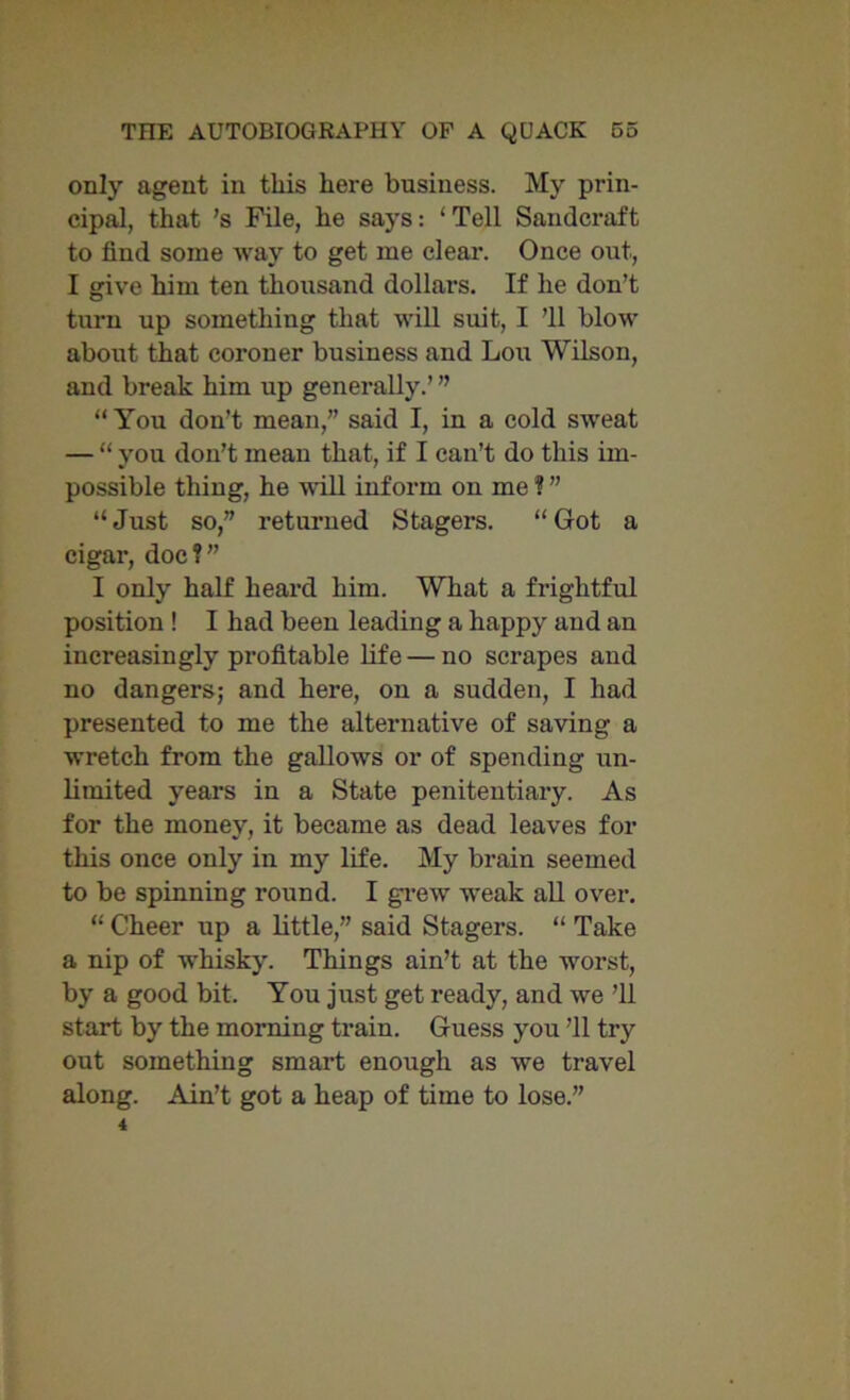 only agent in this here business. My prin- cipal, that 's File, he says: ‘Tell Sandcraft to find some way to get me clear. Once out, I give him ten thousand dollai’S. If he don’t turn up something that will suit, I ’ll blow about that coroner business and Lou Wilson, and break him up generally.’ ” “You don’t mean,” said I, in a cold sweat — “ you don’t mean that, if I can’t do this im- possible thing, he will inform on me ? ” “Just so,” returned Stagers. “Got a cigar, doc?” I only half heard him. What a frightful position ! I had been leading a happy and an increasingly profitable life — no scrapes and no dangers; and here, on a sudden, I had presented to me the alternative of saving a wretch from the gallows or of spending un- limited years in a State penitentiary. As for the money, it became as dead leaves for this once only in my life. My brain seemed to be spinning round. I grew weak all over. “ Cheer up a little,” said Stagers. “ Take a nip of whisky. Things ain’t at the worst, by a good bit. You just get ready, and we ’ll start by the morning train. Guess you ’ll try out something smart enough as we travel along. Ain’t got a heap of time to lose.”