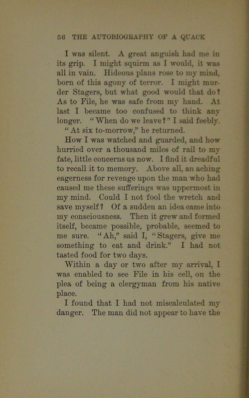 I was silent. A great anguish had me in its grip. I might squirm as I would, it was all in vain. Hideous plans rose to my mind, born of this agony of terror. I might mur- der Stagers, but what good would that dot As to File, he was safe from my hand. At last I became too confused to think any longer. “ When do we leave T ” I said feebly. “ At six to-morrow,” he returned. How I was watched and guarded, and how hurried over a thousand miles of rail to my fate, little concerns us now. I find it dreadful to recall it to memory. Above all, an aching eagerness for revenge upon the man who had caused me these sufferings was uppermost in my mind. Could I not fool the wretch and save myself ? Of a sudden an idea came into my consciousness. Then it grew and formed itself, became possible, probable, seemed to me sure. “Ah,” said I, “Stagers, give me something to eat and drink.” I had not tasted food for two days. Within a day or two after my arrival, I was enabled to see File in his cell, on the plea of being a clergyman from his native place. I found that I had not miscalculated my danger. The man did not appeal- to have the