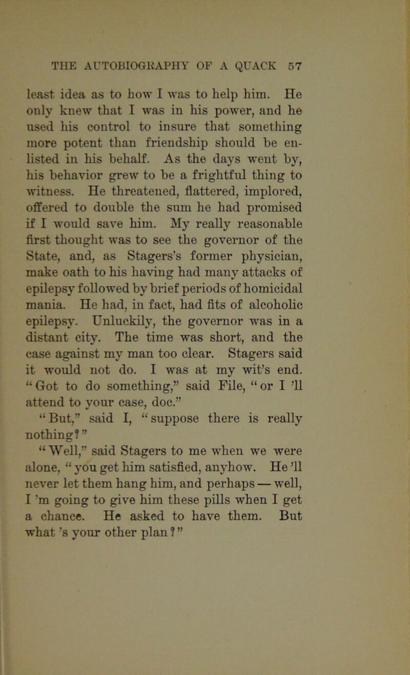 least idea as to how I was to help him. He only knew that I was in his power, and he used his control to insure that something more potent than friendship should be en- listed in his behalf. As the days went by, his behavior grew to be a frightful thing to witness. He threatened, flattered, implored, offered to double the sum he had promised if I would save him. My really reasonable first thought was to see the governor of the State, and, as Stagers's former physician, make oath to his having had many attacks of epilepsy followed by brief periods of homicidal mania. He had, in fact, had fits of alcoholic epilepsy. Unluckily, the governor was in a distant city. The time was short, and the case against my man too clear. Stagers said it would not do. I was at my wit’s end. “ Got to do something,” said File, “ or I ’ll attend to your case, doc.” “ But,” said I, “ suppose there is really nothing?” “Well,” said Stagers to me when we were alone, “ you get him satisfied, anyhow. He ’ll never let them hang him, and perhaps — well, I'm going to give him these pills when I get a chance. He asked to have them. But what’s your other plan ? ”