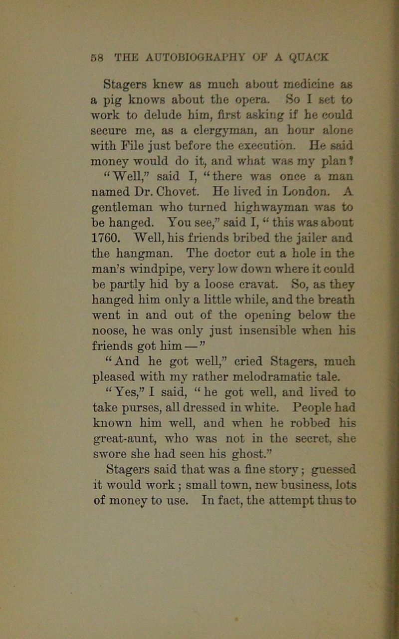Stagers knew as much about medicine as a pig knows about the opera. So I set to work to delude him, first asking if he could secure me, as a clergyman, an hour alone with File just before the execution. lie said money would do it, and what was my plan! “Well,” said I, “there was once a man named Dr. Chovet. He lived in London. A gentleman who turned highwayman was to be hanged. You see,” said I, “ this was about 1760. Well, his friends bribed the jailer and the hangman. The doctor cut a hole in the man’s windpipe, very low down where it could be partly hid by a loose cravat. So, as they hanged him only a little while, and the breath went in and out of the opening below the noose, he was only just insensible when his friends got him — ” “And he got well,” cried Stagers, much pleased with my rather melodramatic tale. “Yes,” I said, “he got well, and lived to take purses, all dressed in white. People had known him well, and when he robbed his great-aunt, who was not in the secret, she swore she had seen his ghost.” Stagers said that was a fine story; guessed it would work ; small town, new business, lots of money to use. In fact, the attempt thus to