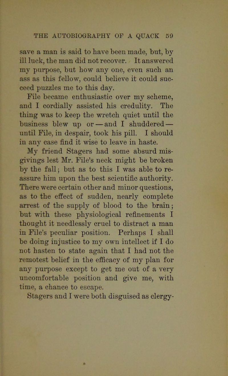 save a man is said to have been made, but, by ill luck, the man did not recover. It answered my purpose, but how any one, even such an ass as this fellow, could believe it could suc- ceed puzzles me to this day. File became enthusiastic over my scheme, and I cordially assisted his credulity. The thing was to keep the wretch quiet until the business blew up or — and I shuddered — until File, in despair, took his pill. I should in any case find it wise to leave in haste. My friend Stagers had some absurd mis- givings lest Mr. File’s neck might be broken by the fall; but as to this I was able to re- assure him upon the best scientific authority. There were certain other and minor questions, as to the effect of sudden, nearly complete arrest of the supply of blood to the brain; but with these physiological refinements I thought it needlessly cruel to distract a man in File’s peculiar position. Perhaps I shall be doing injustice to my own intellect if I do not hasten to state again that I had not the remotest belief in the efficacy of my plan for any purpose except to get me out of a very uncomfortable position and give me, with time, a chance to escape. Stagers and I were both disguised as clergy-