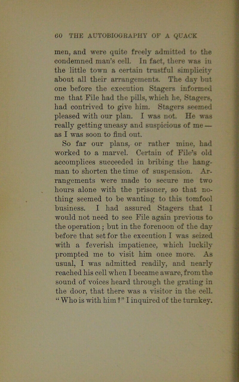 men, and were quite freely admitted to the condemned man’s cell. In fact, there was in the little town a certain trustful simplicity about all their arrangements. The day but one before the execution Stagers informed me that File had the fulls, which he, Stagers, had contrived to give him. Stagers seemed pleased with our plan. I was not. He was really getting uneasy and suspicious of me — as I was soon to find out. So far our plans, or rather mine, had worked to a marvel. Certain of File’s old accomplices succeeded in bribing the hang- man to shorten the time of suspension. Ar- rangements were made to secure me two hours alone with the prisoner, so that no- thing seemed to be wanting to this tomfool business. I had assured Stagers that I would not need to see File again previous to the operation; but in the forenoon of the day before that set for the execution I was seized with a feverish impatience, which luckily prompted me to visit him once more. As usual, I was admitted readily, and nearly reached his cell when I became aware, from the sound of voices heard through the grating in the door, that there was a visitor in the cell. “ Who is with him ? ” I inquired of the turnkey.