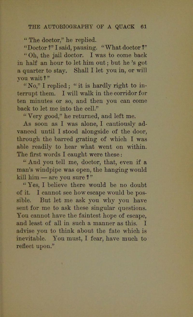 “ The doctor/’ he replied. “Doctor ?” I said, pausing. “What doctor V’ “ Oh, the jail doctor. I was to come back in half an hour to let him out; but he’s got a quarter to stay. Shall I let you in, or will you wait ? ” “ No,” I replied; “ it is hardly right to in- terrupt them. I will walk in the corridor for ten minutes or so, and then you can come back to let me into the cell.” “Very good,” he returned, and left me. As soon as I was alone, I cautiously ad- vanced until I stood alongside of the door, through the barred grating of which I was able readily to hear what went on within. The first words I caught were these: “ And you tell me, doctor, that, even if a man's windpipe was open, the hanging would kill him — are you sure ? ” “Yes, I believe there would be no doubt of it. I cannot see how escape would be pos- sible. But let me ask you why you have sent for me to ask these singular questions. You cannot have the faintest hope of escape, and least of all in such a manner as this. I advise you to think about the fate which is inevitable. You must, I fear, have much to reflect upon.”