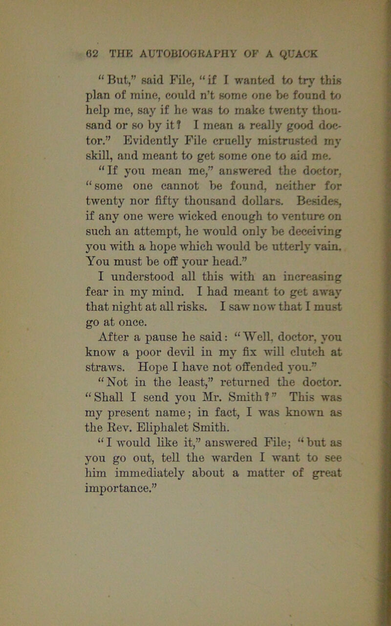 “ But,” said File, “ if I wanted to try this plan of mine, could n’t some one be found to help me, say if he was to make twenty thou- sand or so by it? I mean a really good doc- tor.” Evidently File cruelly mistrusted my skill, and meant to get some one to aid me. “If you mean me,” answered the doctor, “ some one cannot be found, neither for twenty nor fifty thousand dollars. Besides, if any one were wicked enough to venture on such an attempt, he would only be deceiving you with a hope which would be utterly vain. You must be off your head.” I understood all this with an increasing fear in my mind. I had meant to get away that night at all risks. I saw now that I must go at once. After a pause he said: “Well, doctor, you know a poor devil in my fix will clutch at straws. Hope I have not offended you.” “Not in the least,” returned the doctor. “ Shall I send you Mr. Smith ? ” This was my present name; in fact, I was known as the Rev. Eliplialet Smith. “I would like it,” answered File; “but as you go out, tell the warden I want to see him immediately about a matter of great importance.”