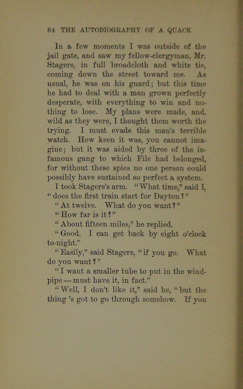 In a few moments I was outside of the jail gate, and saw my fellow-clergyman, Mr. Stagers, in full broadcloth and white tie, coming down the street toward me. As usual, he was on his guard; but this time he had to deal with a man grown perfectly desperate, with everything to win and no- thing to lose. My plans were made, and, wild as they were, I thought them -worth the trying. I must evade this man’s terrible watch. How keen it was, you cannot ima- gine; but it was aided by three of the in- famous gang to which File had belonged, for without these spies no one person could possibly have sustained so perfect a system. I took Stagers’s arm. “What time,” said I, “ does the first train start for Dayton ? ” “ At twelve. What do you want 1 ” “How far is it?” “ About fifteen miles,” he replied. “ Good. I can get back by eight o’clock to-night.” “ Easily,” said Stagers, “ if you go. What do you want ? ” “ I want a smaller tube to put in the wind- pipe — must have it, in fact.” “Well, I don’t like it,” said he, “but the thing’s got to go through somehow. If you