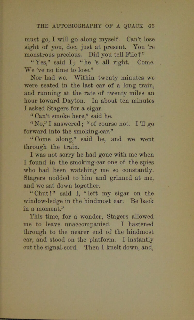 must go, I will go along myself. Can’t lose sight of you, doe, just at present. You ’re monstrous precious. Did you tell File ? ” “Yes,” said I; “he ’s all right. Come. We’ve no time to lose.” Nor had we. Within twenty minutes we were seated in the last car of a long train, and running at the rate of twenty miles an hour toward Dayton. In about ten minutes I asked Stagers for a cigar. “ Can’t smoke here,” said he. “No,” I answered; “of course not. I ’ll go forward into the smoking-car.” “Come along,” said he, and we went through the train. I was not sorry he had gone with me when I found in the smoking-car one of the spies who had been watching me so constantly. Stagers nodded to him and grinned at me, and we sat down together. “Chut!” said I, “left my cigar on the window-ledge in the hindmost car. Be back in a moment.” This time, for a wonder, Stagers allowed me to leave unaccompanied. I hastened through to the nearer end of the hindmost car, and stood on the platform. I instantly cut the signal-cord. Then I knelt down, and,