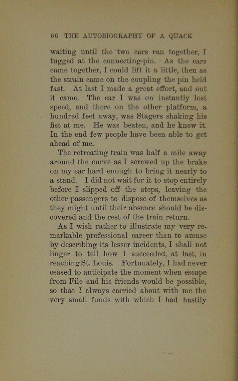 waiting until the two cars ran together, I tugged at the connecting-pin. As the ears came together, I could lift it a little, then as the strain came on the coupling the pin held fast. At last I made a great effort, and out it came. The car I was on instantly lost speed, and there on the other platform, a hundred feet away, was Stagers shaking his fist at me. He was beaten, and he knew it. In the end few people have been able to get ahead of me. The retreating train was half a mile away around the curve as I screwed up the brake on my car hard enough to bring it nearly to a stand. I did not wait for it to stop entirely before I slipped off the steps, leaving the other passengers to dispose of themselves as they might until their absence should be dis- covered and the rest of the train return. As I wish rather to illustrate my very re- markable professional career than to amuse by describing its lesser incidents, I shall not linger to tell how I succeeded, at last, in reaching St. Louis. Fortunately, I had never ceased to anticipate the moment when escape from File and his friends would be possible, so that I always carried about with me the very small funds with which I had hastily
