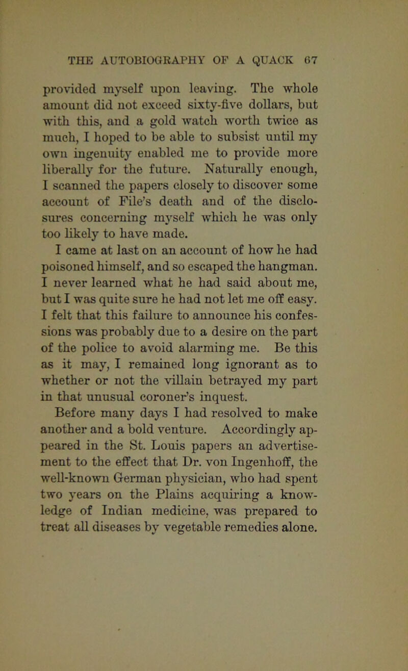 provided myself upon leaving. The whole amount did not exceed sixty-five dollars, but with this, and a gold watch worth twice as much, I hoped to be able to subsist until my own ingenuity enabled me to provide more liberally for the future. Naturally enough, I scanned the papers closely to discover some account of File's death and of the disclo- sures concerning myself which he was only too likely to have made. I came at last on an account of how he had poisoned himself, and so escaped the hangman. I never learned what he had said about me, but I was quite sure he had not let me off easy. I felt that this failure to announce his confes- sions was probably due to a desire on the part of the police to avoid alarming me. Be this as it may, I remained long ignorant as to whether or not the villain betrayed my part in that unusual coroner’s inquest. Before many days I had resolved to make another and a bold venture. Accordingly ap- peared in the St. Louis papers an advertise- ment to the effect that Dr. von Ingenhoff, the well-known German physician, who had spent two years on the Plains acquiring a know- ledge of Indian medicine, was prepared to treat all diseases by vegetable remedies alone.