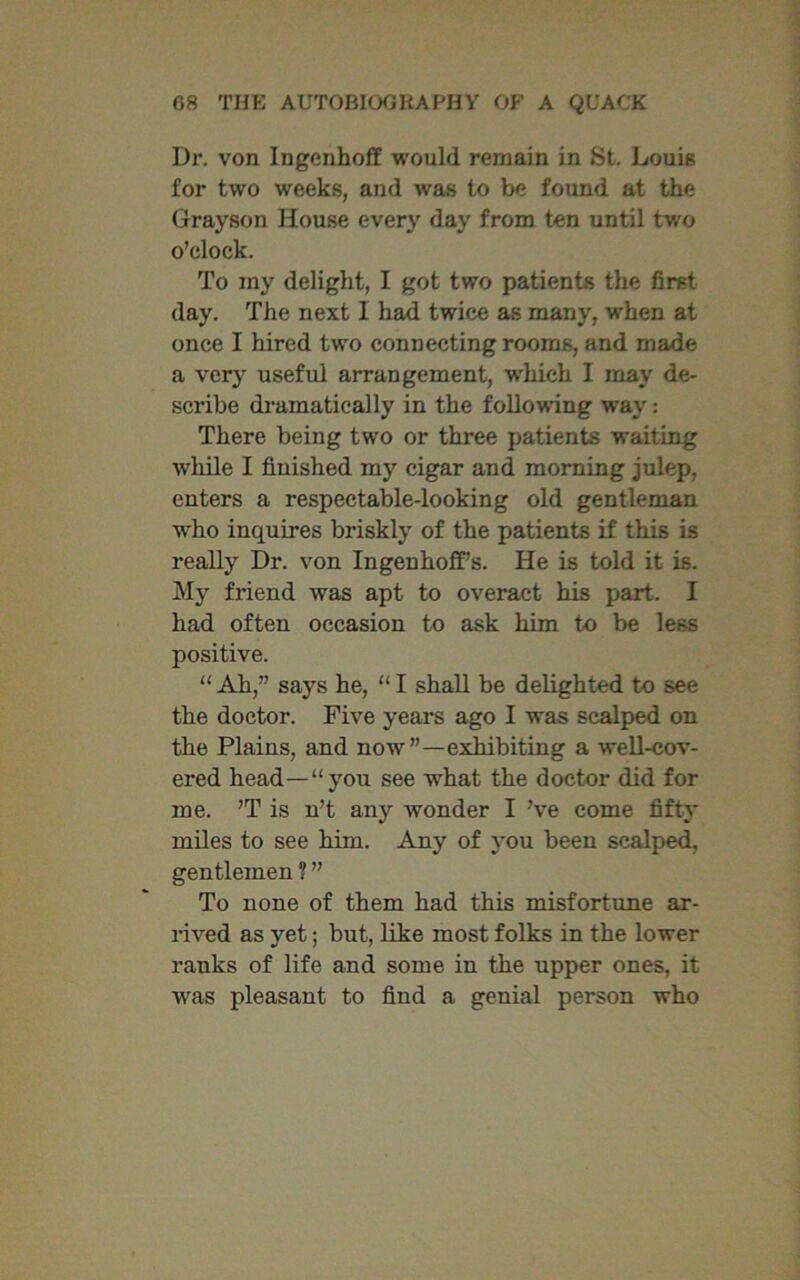 Dr. von Ingenhoff would remain in St. Louis for two weeks, and was to be found at the Grayson House ever}' day from ten until two o’clock. To my delight, I got two patients the first day. The next I had twice as many, when at once I hired two connecting rooms, and made a very useful arrangement, which I may de- scribe dramatically in the following way: There being two or three patients waiting while I finished my cigar and morning julep, enters a respectable-looking old gentleman who inquires briskly of the patients if this is really Dr. von Ingenhoff’s. He is told it is. My friend was apt to overact his part. I had often occasion to ask him to be less positive. “ Ah,” says he, “ I shall be delighted to see the doctor. Five years ago I was scalped on the Plains, and now”—exhibiting a well-cov- ered head—“you see what the doctor did for me. ’T is n’t any wonder I’ve come fifty miles to see him. Any of you been scalped, gentlemen ? ” To none of them had this misfortune ar- rived as yet; but, like most folks in the lower ranks of life and some in the upper ones, it was pleasant to find a genial person who