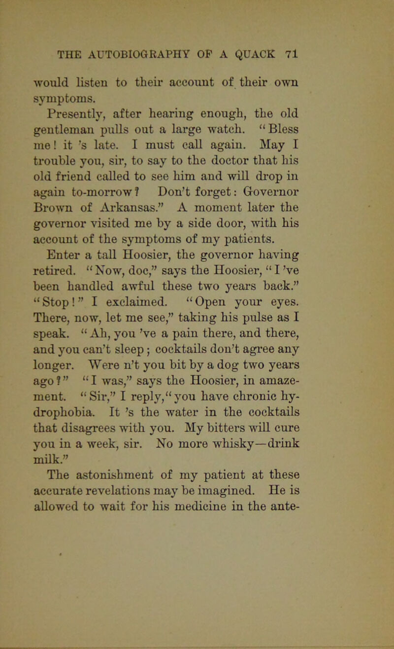 would listen to their account of their own symptoms. Presently, after hearing enough, the old gentleman pulls out a large watch. “Bless me! it ’s late. I must call again. May I trouble you, sir, to say to the doctor that his old friend called to see him and will drop in again to-morrow ? Don’t forget: Governor Brown of Arkansas.” A moment later the governor visited me by a side door, with his account of the symptoms of my patients. Enter a tall Hoosier, the governor having retired. “ Now, doc,” says the Hoosier, “ I’ve been handled awful these two years back.” “ Stop ! ” I exclaimed. “ Open your eyes. There, now, let me see,” taking his pulse as I speak. “ Ah, you’ve a pain there, and there, and you can’t sleep ; cocktails don’t agree any longer. Were n’t you bit by a dog two years ago? ” “I was,” says the Hoosier, in amaze- ment. “Sir,” I reply,“you have chronic hy- drophobia. It’s the water in the cocktails that disagrees with you. My bitters will cure you in a week, sir. No more whisky—drink milk.” The astonishment of my patient at these accurate revelations may be imagined. He is allowed to wait for his medicine in the ante-