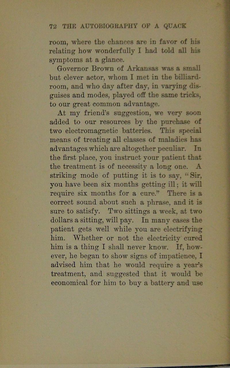 room, where the chances are in favor of his relating how wonderfully I had told all his symptoms at a glance. Governor Brown of Arkansas was a small but clever actor, whom I met in the billiard- room, and who day after day, in varying dis- guises and modes, played off the same tricks, to our great common advantage. At my friend’s suggestion, we very soon added to our resources by the purchase of two electromagnetic batteries. This special means of treating all classes of maladies has advantages which are altogether peculiar. In the first place, you instruct your patient that the treatment is of necessity a long one. A striking mode of putting it is to say, Sir, you have been six months getting ill; it will require six months for a cure.” There is a correct sound about such a phrase, and it is sure to satisfy. Two sittings a week, at two dollars a sitting, will pay. In many cases the patient gets well while you are electrifying him. Whether or not the electricity cured him is a thing I shall never know. If, how- ever, he began to show signs of impatience, I advised him that he would require a year’s treatment, and suggested that it would be economical for him to buy a battery aud use