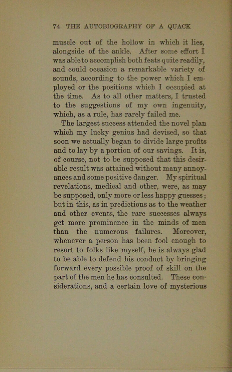 muscle out of the hollow in which it lies, alongside of the ankle. After some effort I was able to accomplish both feats quite readily, and could occasion a remarkable variety of sounds, according to the power which I em- ployed or the positions which I occupied at the time. As to all other matters, I trusted to the suggestions of my own ingenuity, which, as a rule, has rarely failed me. The largest success attended the novel plan which my lucky genius had devised, so that soon we actually began to divide large profits and to lay by a portion of our savings. It is, of course, not to be supposed that this desir- able result was attained without many annoy- ances and some positive danger. My spiritual revelations, medical and other, were, as may be supposed, only more or less happy guesses; but in this, as in predictions as to the weather and other events, the rare successes always get more prominence in the minds of men than the numerous failures. Moreover, whenever a person has been fool enough to resort to folks like myself, he is always glad to be able to defend his conduct by bringing forward every possible proof of skill on the part of the men he has consulted. These con- siderations, and a certain love of mysterious