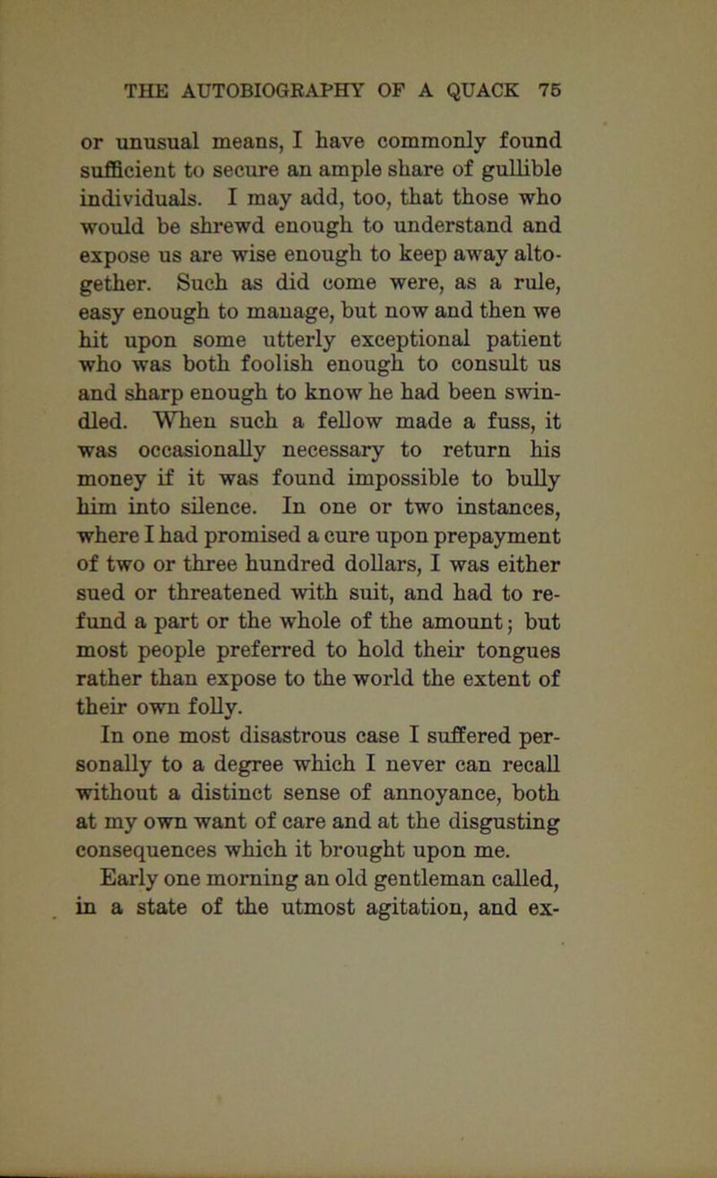 or unusual means, I have commonly found sufficient to secure an ample share of gullible individuals. I may add, too, that those who would be shrewd enough to understand and expose us are wise enough to keep away alto- gether. Such as did come were, as a rule, easy enough to manage, but now and then we hit upon some utterly exceptional patient who was both foolish enough to consult us and sharp enough to know he had been swin- dled. When such a fellow made a fuss, it was occasionally necessary to return his money if it was found impossible to bully him into silence. In one or two instances, where I had promised a cure upon prepayment of two or three hundred dollars, I was either sued or threatened with suit, and had to re- fund a part or the whole of the amount; but most people preferred to hold their tongues rather than expose to the world the extent of their own folly. In one most disastrous case I suffered per- sonally to a degree which I never can recall without a distinct sense of annoyance, both at my own want of care and at the disgusting consequences which it brought upon me. Early one morning an old gentleman called, in a state of the utmost agitation, and ex-