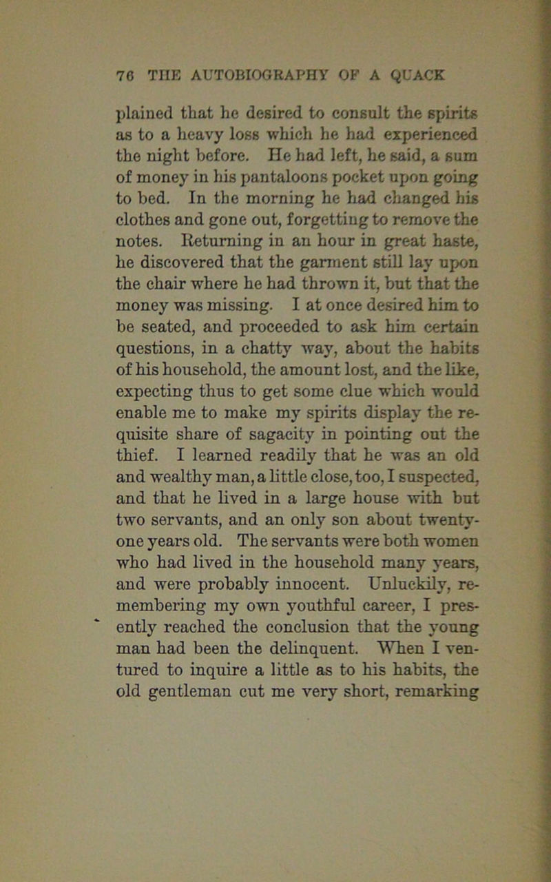 plained that he desired to consult the spirits as to a heavy loss which he had experienced the night before. He had left, he said, a sum of money in his pantaloons pocket upon going to bed. In the morning he had changed his clothes and gone out, forgetting to remove the notes. Returning in an hour in great haste, he discovered that the garment still lay upon the chair where he had thrown it, but that the money was missing. I at once desired him to be seated, and proceeded to ask him certain questions, in a chatty way, about the habits of his household, the amount lost, and the like, expecting thus to get some clue which would enable me to make my spirits display the re- quisite share of sagacity in pointing out the thief. I learned readily that he was an old and wealthy man, a little close, too, I suspected, and that he lived in a large house with but two servants, and an only son about twenty- one years old. The servants were both women who had lived in the household many years, and were probably innocent. Unluckily, re- membering my own youthful career, I pres- ently reached the conclusion that the young man had been the delinquent. When I ven- tured to inquire a little as to his habits, the old gentleman cut me very short, remarking