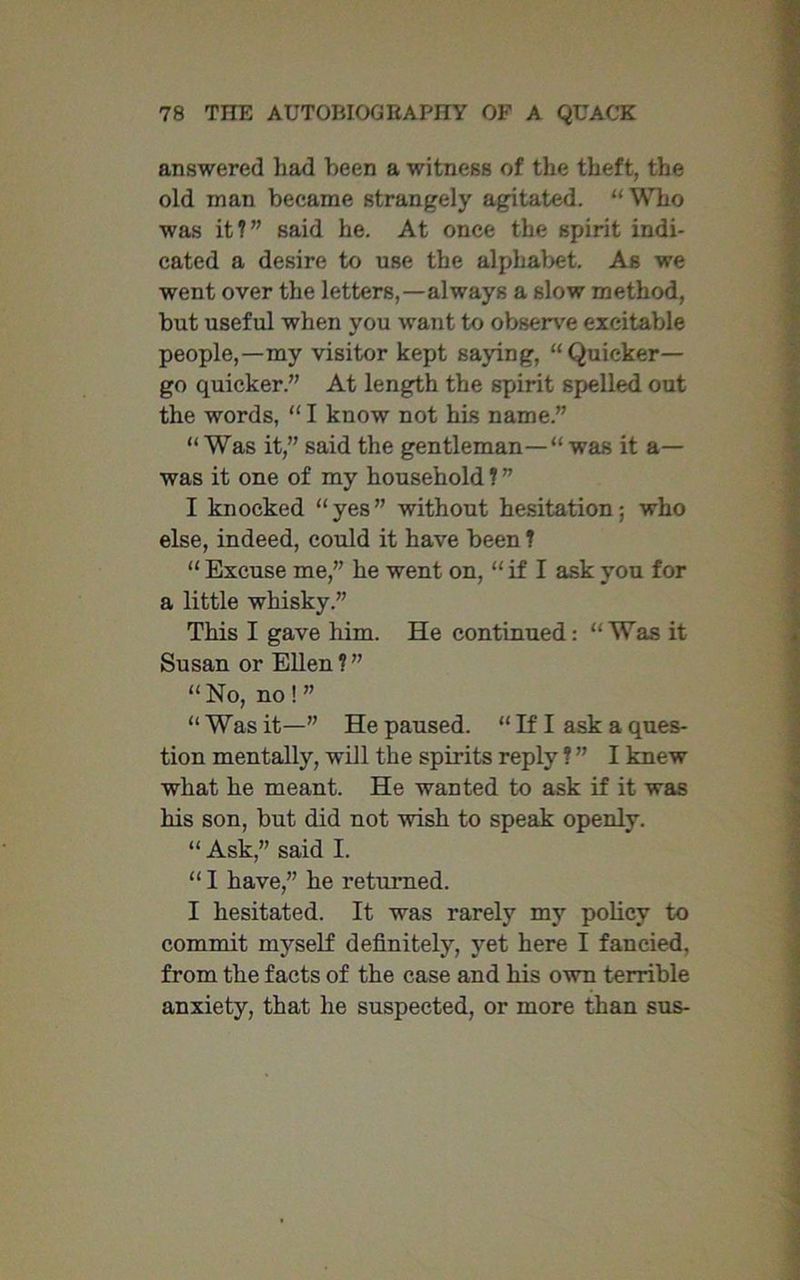 answered had been a witness of the theft, the old man became strangely agitated. “ Who was it?” said he. At once the spirit indi- cated a desire to use the alphabet. As we went over the letters,—always a slow method, but useful when you want to observe excitable people,—my visitor kept saying, “Quicker— go quicker.” At length the spirit spelled out the words, “ I know not his name.” “ Was it,” said the gentleman— was it a— was it one of my household ? ” I knocked “yes” without hesitation; who else, indeed, could it have been ? “ Excuse me,” he went on, “ if I ask you for a little whisky.” This I gave him. He continued: “Was it Susan or Ellen ? ” “ No, no ! ” “Was it—” He paused. “ If I ask a ques- tion mentally, will the spirits reply ? ” I knew what he meant. He wanted to ask if it was his son, but did not wish to speak openly. “ Ask,” said I. “ I have,” he returned. I hesitated. It was rarely my policy to commit myself definitely, yet here I fancied, from the facts of the case and his own terrible anxiety, that he suspected, or more than sus-