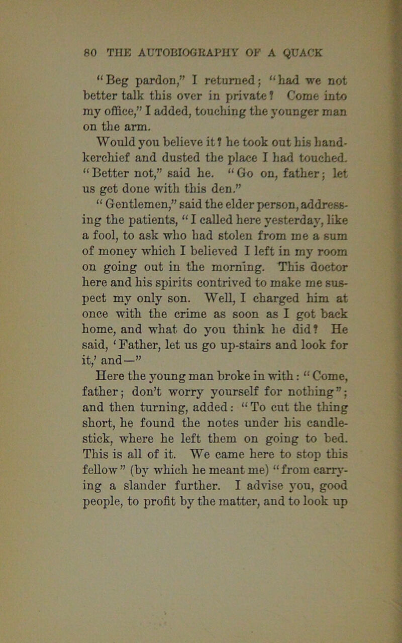 “Beg pardon,” I returned; “had we not better talk this over in private ? Come into my office,” I added, touching the younger man on the arm. Would you believe it ? he took out his hand- kerchief and dusted the place I had touched. “ Better not,” said he. “ Go on, father; let us get done with this den.” “ Gentlemen,” said the elder person, address- ing the patients, “ I called here yesterday, like a fool, to ask who had stolen from me a sum of money which I believed I left in my room on going out in the morning. This doctor here and his spirits contrived to make me sus- pect my only son. Well, I charged him at once with the crime as soon as I got back home, and what do you think he did? He said, ‘ Father, let us go up-stairs and look for it,’ and—” Here the young man broke in with: “ Come, father; don’t worry yourself for nothing”; and then turning, added: “ To cut the thing short, he found the notes under his candle- stick, where he left them on going to bed. This is all of it. We came here to stop this fellow” (by which he meant me) “from carry- ing a slander further. I advise you, good people, to profit by the matter, and to look up