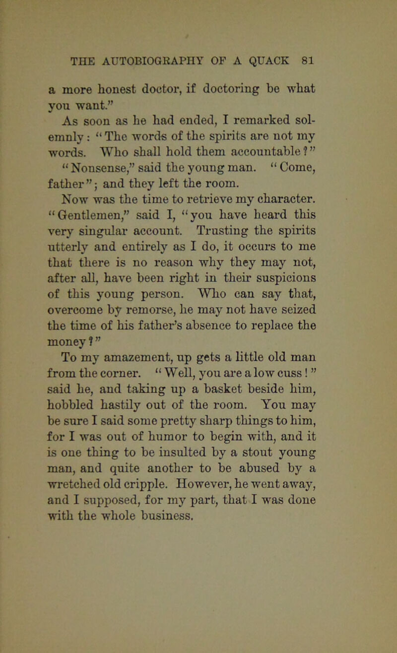 a more honest doctor, if doctoring be what you want.” As soon as he had ended, I remarked sol- emnly : “ The words of the spirits are not my words. Who shall hold them accountable ? ” “ Nonsense,” said the young man. “ Come, father”; and they left the room. Now was the time to retrieve my character. “Gentlemen,” said I, “you have heard this very singular account. Trusting the spirits utterly and entirely as I do, it occurs to me that there is no reason why they may not, after all, have been right in them suspicions of this young person. Who can say that, overcome by remorse, he may not have seized the time of his father’s absence to replace the money ? ” To my amazement, up gets a little old man from the corner. “ Well, you are a low cuss ! ” said he, and taking up a basket beside him, hobbled hastily out of the room. You may be sure I said some pretty sharp things to him, for I was out of humor to begin with, and it is one thing to be insulted by a stout young man, and quite another to be abused by a wretched old cripple. However, he went away, and I supposed, for my part, that I was done with the whole business.