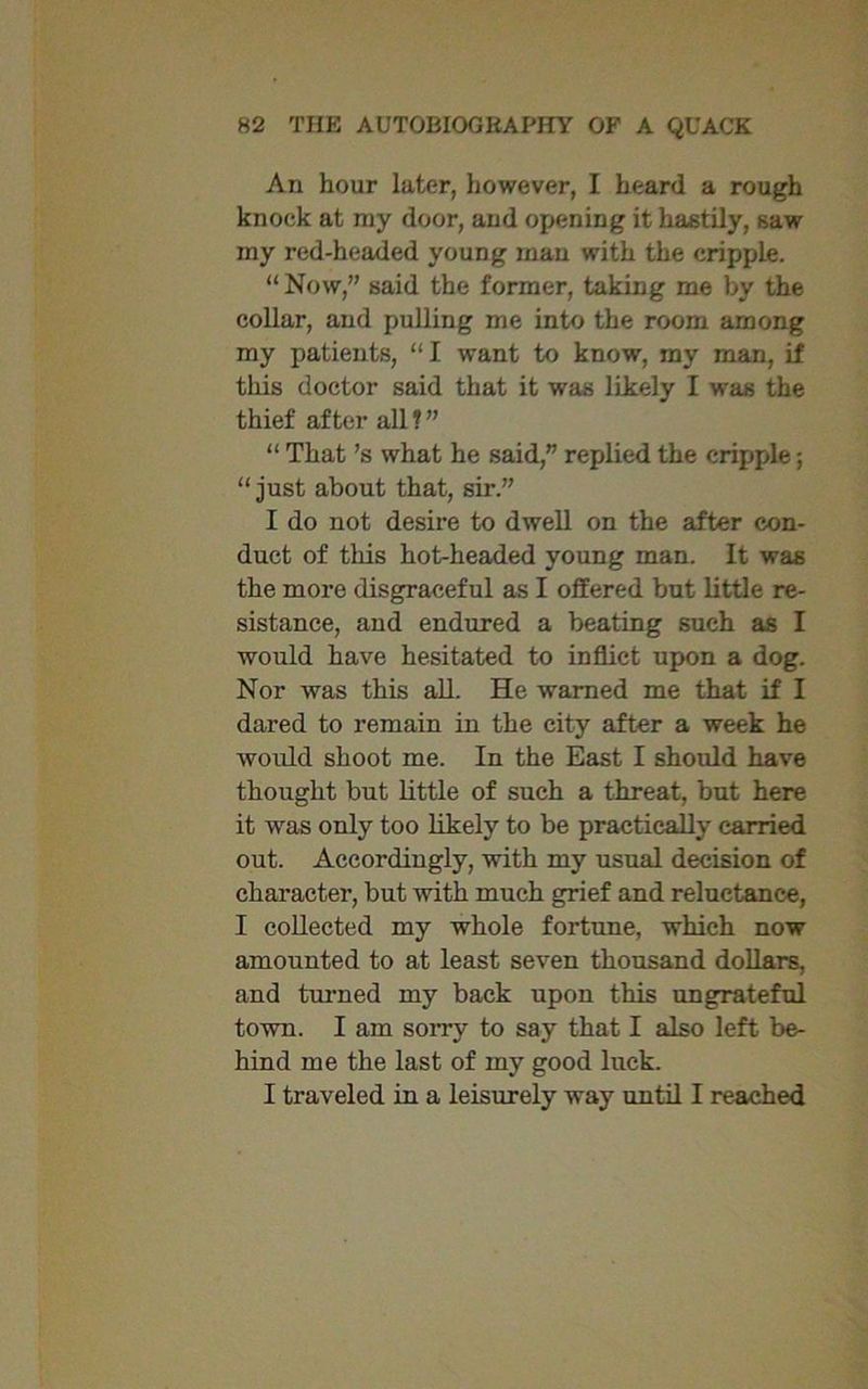 An hour later, however, I heard a rough knock at ray door, and opening it hastily, saw my red-headed young man with the cripple. “Now,” said the former, taking me by the collar, and pulling me into the room among my patients, “I want to know, my man, if tliis doctor said that it was likely I was the thief after all 1 ” “ That’s what he said,” replied the cripple; “just about that, sir.” I do not desire to dwell on the after con- duct of this hot-headed young man. It was the more disgraceful as I offered but little re- sistance, and endured a beating such as I would have hesitated to inflict upon a dog. Nor was this all. He warned me that if I dared to remain in the city after a week he would shoot me. In the East I should have thought but little of such a threat, but here it was only too likely to be practically carried out. Accordingly, with my usual decision of character, but with much grief and reluctance, I collected my whole fortune, which now amounted to at least seven thousand dollars, and turned my back upon this ungrateful town. I am sorry to say that I also left be- hind me the last of my good luck. I traveled in a leisurely way until I reached