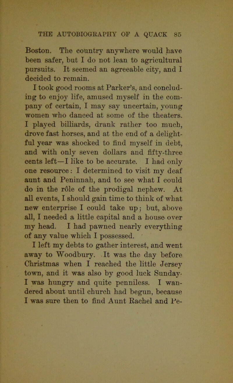 Boston. The country anywhere would have been safer, but I do not lean to agricultural pursuits. It seemed an agreeable city, and I decided to remain. I took good rooms at Parker’s, and conclud- ing to enjoy life, amused myself in the com- pany of certain, I may say uncertain, young women who danced at some of the theaters. I played billiards, drank rather too much, drove fast horses, and at the end of a delight- ful year was shocked to find myself in debt, and with only seven dollars and fifty-three cents left—I like to be accurate. I had only one resource: I determined to visit my deaf aunt and Peninnah, and to see what I could do in the role of the prodigal nephew. At all events, I should gain time to think of what new enterprise I could take up; but, above all, I needed a little capital and a house over my head. I had pawned nearly everything of any value which I possessed. I left my debts to gather interest, and went away to Woodbury. It was the day before Christmas when I reached the little Jersey town, and it was also by good luck Sunday- I was hungry and quite penniless. I wan- dered about until church had begun, because I was sure then to find Aunt Rachel and Pe-