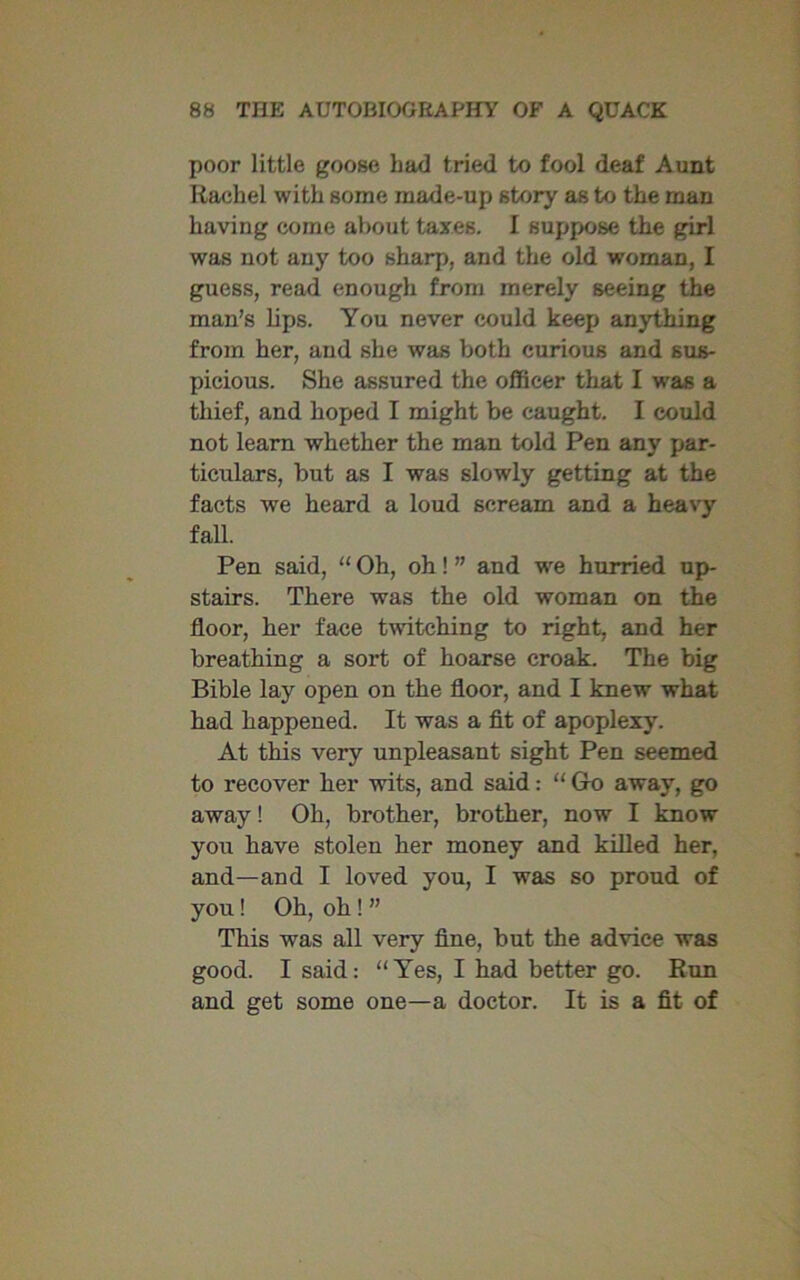 poor little goose bad tried to fool deaf Aunt Rachel with some made-up story as to the man having come about taxes. I suppose the girl was not any too sharp, and the old woman, I guess, read enough from merely seeing the man’s lips. You never could keep anything from her, and she was both curious and sus- picious. She assured the officer that I was a thief, and hoped I might be caught. I could not learn whether the man told Pen any par- ticulars, but as I was slowly getting at the facts we heard a loud scream and a heavy fall. Pen said, “ Oh, oh! ” and we hurried up- stairs. There was the old woman on the floor, her face twitching to right, and her breathing a sort of hoarse croak. The big Bible lay open on the floor, and I knew what had happened. It was a fit of apoplexy. At this very unpleasant sight Pen seemed to recover her wits, and said: “ Go away, go away! Oh, brother, brother, now I know you have stolen her money and killed her, and—and I loved you, I was so proud of you! Oh, oh ! ” This was all very fine, but the advice was good. I said: “Yes, I had better go. Run and get some one—a doctor. It is a fit of