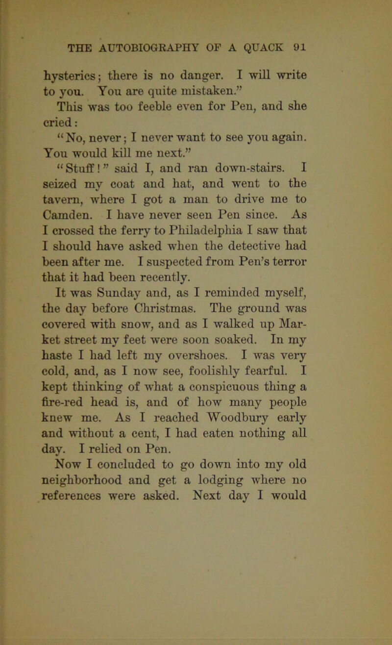 hysterics; there is no danger. I will write to you. You are quite mistaken.” This was too feeble even for Pen, and she cried: “No, never; I never want to see you again. You would kill me next.” “Stuff!” said I, and ran down-stairs. I seized my coat and hat, and went to the tavern, where I got a man to drive me to Camden. I have never seen Pen since. As I crossed the ferry to Philadelphia I saw that I should have asked when the detective had been after me. I suspected from Pen’s terror that it had been recently. It was Sunday and, as I reminded myself, the day before Christmas. The ground was covered with snow, and as I walked up Mar- ket street my feet were soon soaked. In my haste I had left my overshoes. I was very cold, and, as I now see, foolishly fearful. I kept thinking of what a conspicuous tiling a fire-red head is, and of how many people knew me. As I reached Woodbury early and without a cent, I had eaten nothing all day. I relied on Pen. Now I concluded to go down into my old neighborhood and get a lodging where no references were asked. Next day I would