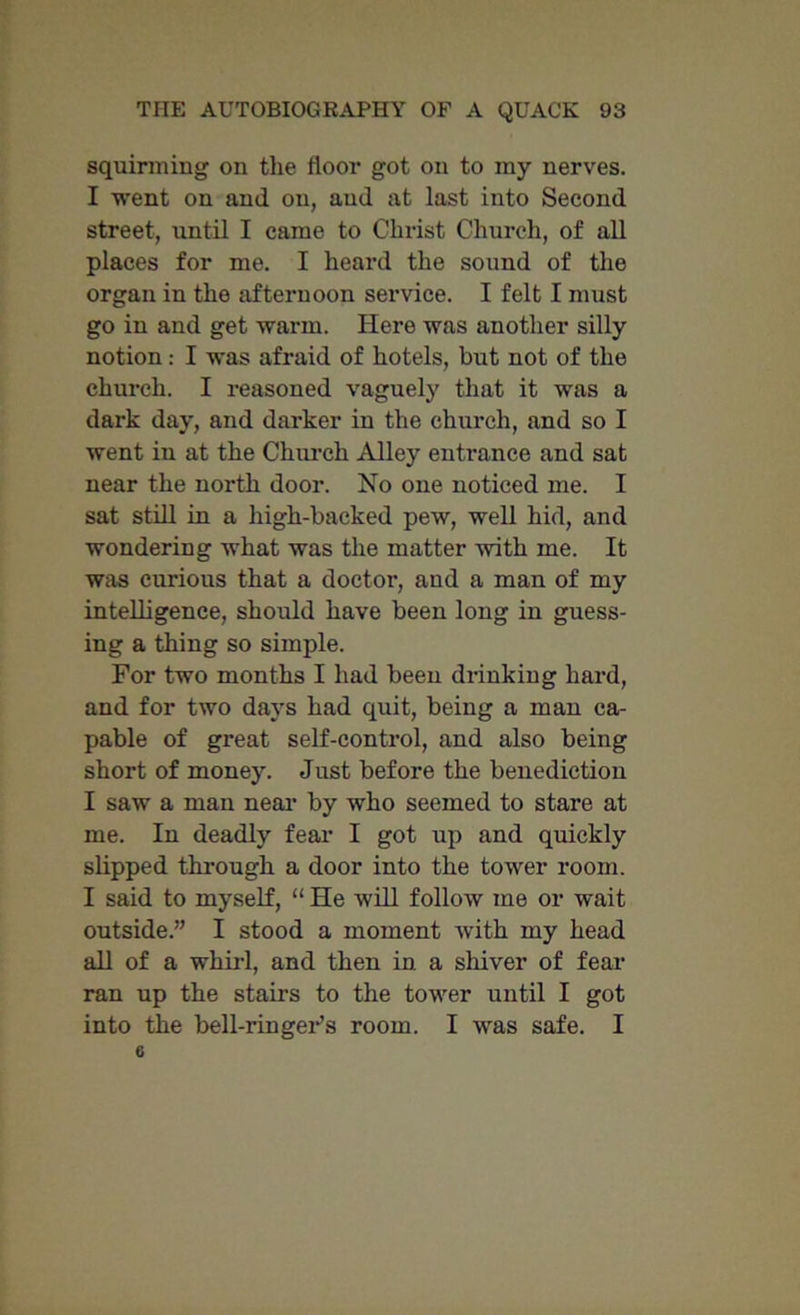 squirming on the floor got on to my nerves. I went on and on, and at last into Second street, until I came to Christ Church, of all places for me. I heard the sound of the organ in the afternoon service. I felt I must go in and get warm. Here was another silly notion: I was afraid of hotels, but not of the church. I reasoned vaguely that it was a dark day, and darker in the church, and so I went in at the Church Alley entrance and sat near the north door. No one noticed me. I sat still in a high-backed pew, well hid, and wondering what was the matter with me. It was curious that a doctor, and a man of my intelligence, should have been long in guess- ing a thing so simple. For two months I had been drinking hard, and for two days had quit, being a man ca- pable of great self-control, and also being short of money. Just before the benediction I saw a man near by who seemed to stare at me. In deadly fear I got up and quickly slipped through a door into the tower room. I said to myself, “ He will follow me or wait outside.” I stood a moment with my head all of a whirl, and then in a shiver of fear ran up the stairs to the tower until I got into the bell-ringeFs room. I was safe. I 6