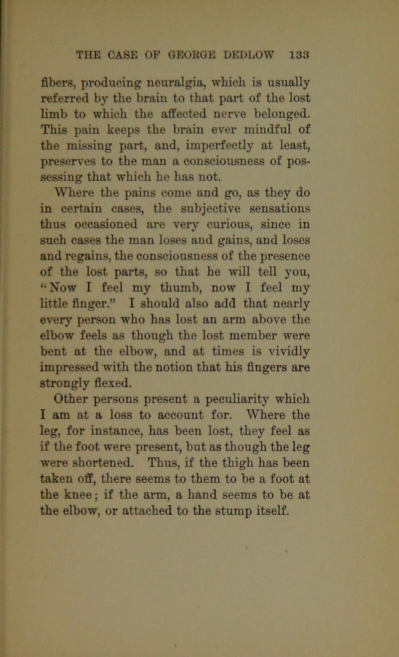 fibers, producing neuralgia, which is usually referred by the brain to that part of the lost limb to which the affected nerve belonged. This pain keeps the brain ever mindful of the missing part, and, imperfectly at least, preserves to the man a consciousness of pos- sessing that which he has not. Where the pains come and go, as they do in certain cases, the subjective sensations thus occasioned are very curious, since in such cases the man loses and gains, and loses and regains, the consciousness of the presence of the lost parts, so that he will tell you, “Now I feel my thumb, now I feel my little finger.” I should also add that nearly every person who has lost an arm above the elbow feels as though the lost member were bent at the elbow, and at times is vividly impressed with the notion that his fingers are strongly flexed. Other persons present a peculiarity which I am at a loss to account for. Where the leg, for instance, has been lost, they feel as if the foot were present, but as though the leg were shortened. Thus, if the thigh has been taken off, there seems to them to be a foot at the knee; if the arm, a hand seems to be at the elbow, or attached to the stump itself.