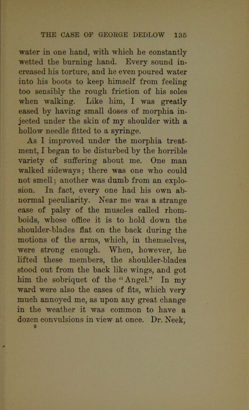 water in one hand, with which he constantly wetted the burning hand. Every sound in- creased his torture, and he even poured water into his boots to keep himself from feeling too sensibly the rough friction of his soles when walking. Like him, I was greatly eased by having small doses of morphia in- jected under the skin of my shoulder with a hollow needle fitted to a syringe. As I improved under the morphia treat- ment, I began to be disturbed by the horrible variety of suffering about me. One man walked sideways; there was one who could not smell; another was dumb from an explo- sion. In fact, every one had his own ab- normal peculiarity. Near me was a strange case of palsy of the muscles called rhom- boids, whose office it is to hold down the shoulder-blades flat on the back during the motions of the arms, which, in themselves, were strong enough. When, however, he lifted these members, the shoulder-blades stood out from the back like wings, and got him the sobriquet of the “Angel.” In my ward were also the cases of fits, which very much annoyed me, as upon any great change in the weather it was common to have a dozen convulsions in view at once. Dr. Neek, 9
