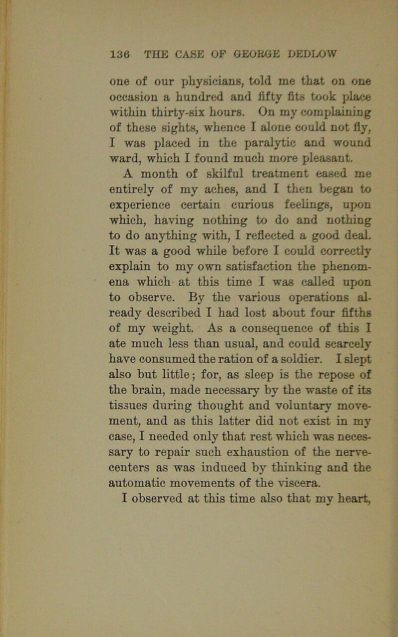 one of our physicians, told me that on one occasion a hundred and fifty fits took place within thirty-six hours. On my complaining of these sights, whence I alone could not fly, I was placed in the paralytic and wound ward, which 1 found much more pleasant. A month of skilful treatment eased me entirely of my aches, and I then began to experience certain curious feelings, upon which, having nothing to do and nothing to do anything with, I reflected a good deal. It was a good while before I could correctly explain to my own satisfaction the phenom- ena which at this time I was called upon to observe. By the various operations al- ready described I had lost about four fifths of my weight. As a consequence of this I ate much less than usual, and could scarcely have consumed the ration of a soldier. I slept also but little; for, as sleep is the repose of the brain, made necessary by the waste of its tissues during thought and voluntary move- ment, and as this latter did not exist in my case, I needed only that rest which was neces- sary to repair such exhaustion of the nerve- centers as was induced by thinking and the automatic movements of the viscera. I observed at this time also that my heart,