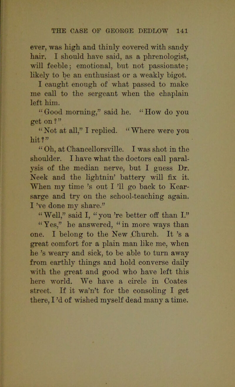 ever, was high and thinly covered with sandy hair, I should have said, as a phrenologist, will feeble; emotional, but not passionate; likely to be an enthusiast or a weakly bigot. I caught enough of what passed to make me call to the sergeant when the chaplain left him. “ Good morning,” said he. “ How do you get on ? ” “ Not at all,” I replied. “ Where were you hit?” “ Oh, at Chancellorsville. I was shot in the shoulder. I have what the doctors call paral- ysis of the median nerve, but I guess Dr. Neek and the lightnin’ battery will fix it. When my time’s out I ’ll go back to Kear- sarge and try on the school-teaching again. I’ve done my share.” “Well,” said I, “you ’re better off than I.” “Yes,” he answered, “in more ways than one. I belong to the New jChurch. It’s a great comfort for a plain man like me, when he’s weary and sick, to be able to turn away from earthly things and hold converse daily with the great and good who have left this here world. We have a circle in Coates street. If it wa’n’t for the consoling I get there, I’d of 'washed myself dead many a time.