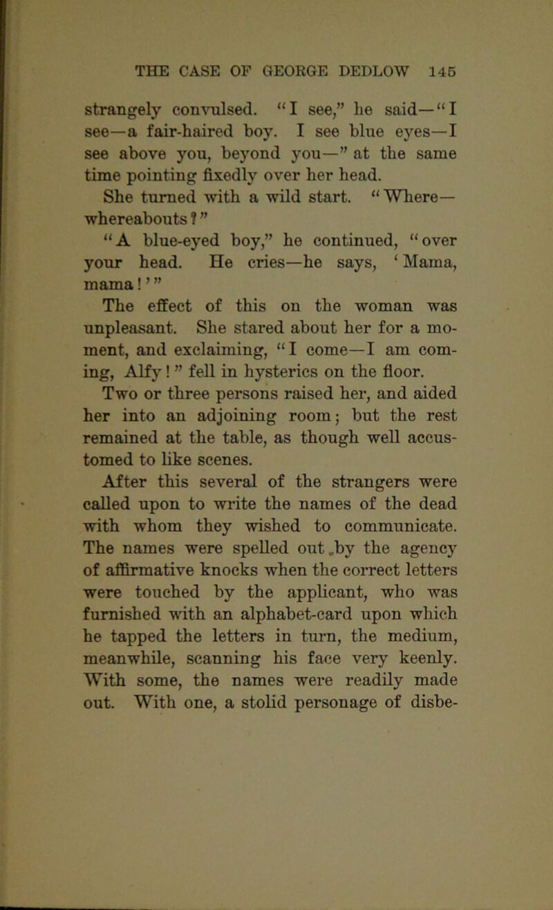 strangely convulsed. “I see,” lie said—“I see—a fair-haired boy. I see blue eyes—I see above you, beyond you—” at the same time pointing fixedly over her head. She turned with a wild start. “ Where— whereabouts ? ” “A blue-eyed boy,” he continued, “over your head. He cries—he says, ‘ Mama, mama! ’ ” The effect of this on the woman was unpleasant. She stared about her for a mo- ment, and exclaiming, “I come—I am com- ing, Alfy! ” fell in hysterics on the floor. Two or three persons raised her, and aided her into an adjoining room; but the rest remained at the table, as though well accus- tomed to like scenes. After this several of the strangers were called upon to write the names of the dead with whom they wished to communicate. The names were spelled out „bv the agency of affirmative knocks when the correct letters were touched by the applicant, who was furnished with an alphabet-card upon which he tapped the letters in turn, the medium, meanwhile, scanning his face very keenly. With some, the names were readily made out. With one, a stolid personage of disbe-