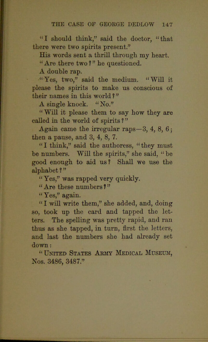 “I should think,” said the doctor, “that there were two spirits present.” His words sent a thrill through my heart. “ Are there two ? ” he questioned. A double rap. “Yes, two,” said the medium. “Will it please the spirits to make us conscious of their names in this world ? ” A single knock. “No.” “Will it please them to say how they are called in the world of spirits ? ” Again came the irregular raps—3, 4, 8, 6; then a pause, and 3, 4, 8, 7. “I think,” said the authoress, “they must be numbers. Will the spirits,” she said, “ be good enough to aid us? Shall we use the alphabet ? ” “Yes,” was rapped very quickly. “ Are these numbers ? ” “Yes,” again. “ I will write them,” she added, and, doing so, took up the card and tapped the let- ters. The spelling was pretty rapid, and ran thus as she tapped, in turn, first the letters, and last the numbers she had already set down: “ United States Army Medical Museum, Nos. 3486, 3487.”