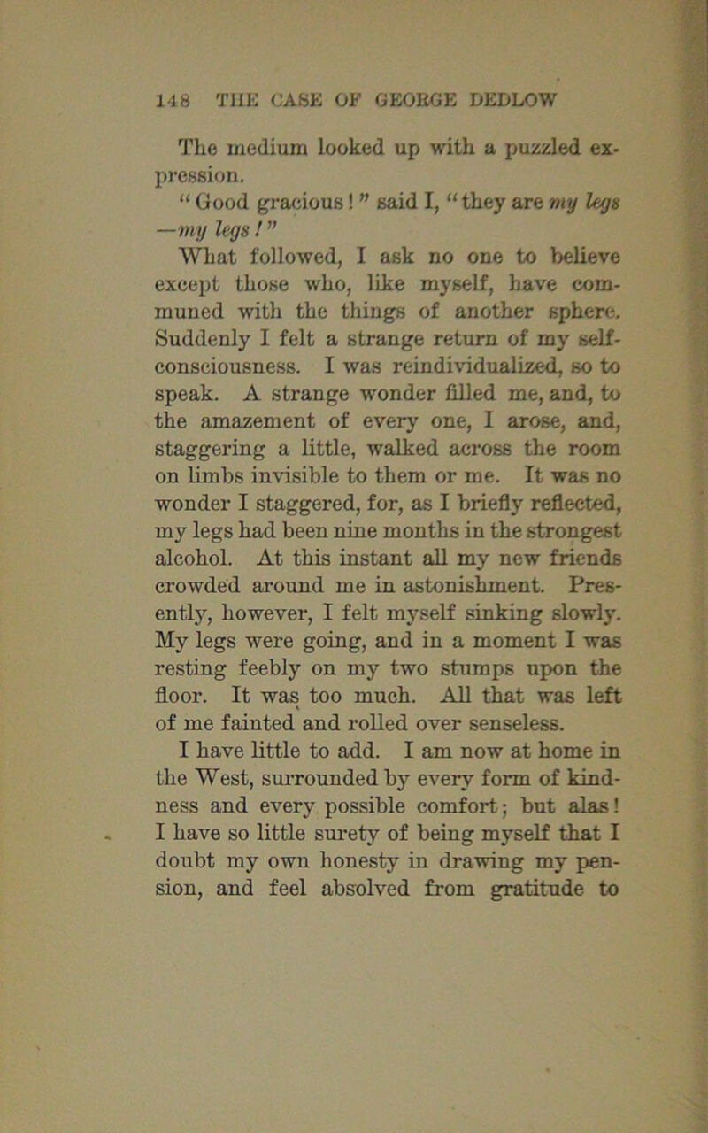 The medium looked up with a puzzled ex- pression. “ Good gracious! ” said I, “ they are my legs —my legs! ” What followed, I ask no one to believe except those who, like myself, have com- muned with the things of another sphere. Suddenly I felt a strange return of my self- consciousness. I was reindividualized, so to speak. A strange wonder filled me, and, to the amazement of every one, I arose, and, staggering a little, walked across the room on limbs invisible to them or me. It was no wonder I staggered, for, as I briefly reflected, my legs had been nine months in the strongest alcohol. At this instant all my new friends crowded around me in astonishment. Pres- ently, however, I felt myself sinking slowly. My legs were going, and in a moment I was resting feebly on my two stumps upon the floor. It was too much. All that was left of me fainted and rolled over senseless. I have little to add. I am now at home in the West, surrounded by every form of kind- ness and every possible comfort; but alas! I have so little surety of being myself that I doubt my own honesty in drawing my pen- sion, and feel absolved from gratitude to