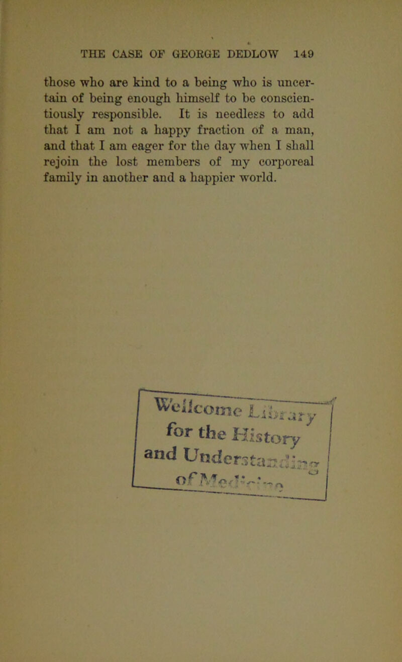 those who are kind to a being who is uncer- tain of being enough himself to be conscien- tiously responsible. It is needless to add that I am not a happy fraction of a man, and that I am eager for the day when I shall rejoin the lost members of my corporeal family in another and a happier world.