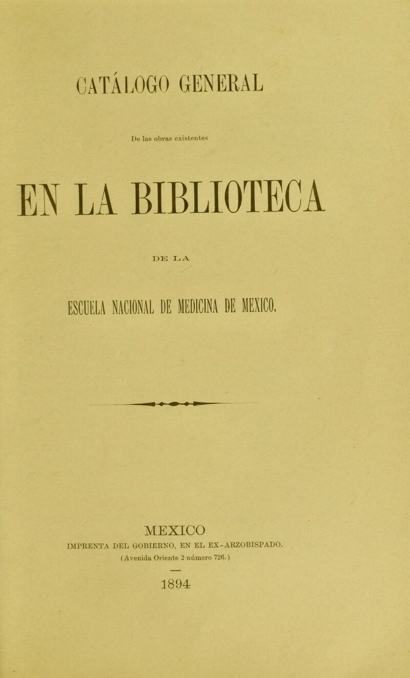 CATÁLOGO GENERAL De las obras existentes EN LA BIBLIOTECA I3E I_i A. MEXICO IMPRENTA DEL GOBIERNO, EN EL EX-ARZOBISPADO. (Avenida Oriente 2 número 726.) 1894