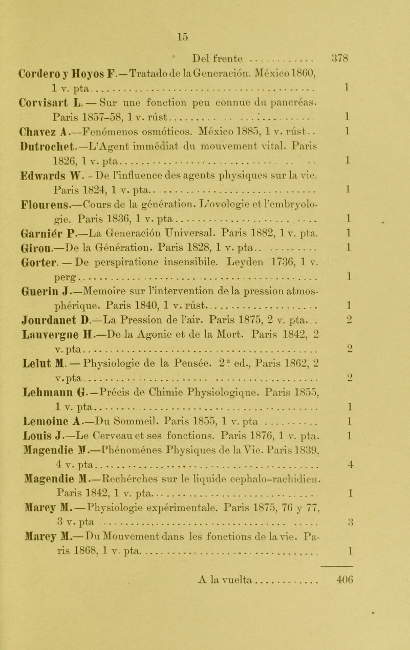 Del frente 378 Cordero y Hoyos F.—Tratado de la Generación. México 1860, 1 v. pta 1 Corvisart L. — Sur une fonction peu connue du pancréas. Paris 1857-58, 1 v. rúst - - • 1 Charez A.—Fenómenos osmóticos. México 1885, 1 v. rúst.. 1 Dntrochet.—L’Agent immédiat du mouvement vital. Paris 1826, lv. pta 1 Edwards W. - De l’influence des agents physiques sur la vie. Paris 1824, 1 v. pta 1 Flourens.—Coursde la génération. L’ovologie et l’embryolo- gie. Paris 1836, 1 v. pta 1 Garniél’ P.—La Generación Universal. Paris 1882, lv. pta. 1 Girón. —De la Génération. Paris 1828, 1 v. pta 1 Gorter. — De perspiratione insensibile. Leyclen 1736, 1 v. perg 1 Guerill J.—Memoire sur l’intervention déla pression atmos- phérique. Paris 1840, 1 v. rúst. 1 Jourdanet D.—La Pression de l’air. Paris 1875, 2 v. pta.,. 2 Lauvergne H.—De la Agonie et de la Mort. Paris 1842, 2 v. pta 2 Lelilí M. — Physiologie de la Pensée. 2 a ed., Paris 1862, 2 v.pta 2 Lehmann G.— Précis de Chinde Physiologique. Paris 1855, 1 v. pta 1 Le ni o i ne A.—Du Sommeil. Paris 1855, 1 v. pta 1 Louis J.—Le Cerveauetses fonctions. Paris 1876, 1 v. pta. 1 Magendie I.—Phénoménes Physiques de la Vie. Paris 1839, 4 v. pta 4 Magendie M—Rechérches sur le liquide cephalo-racliidien. Paris 1842, 1 v. pta 1 Marey M. — Physiologie experiméntale. Paris 1875, 76 y 77, 3 v. pta 3 Marey M.— Du Mouvement dans les fonctions de la vie. Pa- ris 1868, 1 v. pta 1