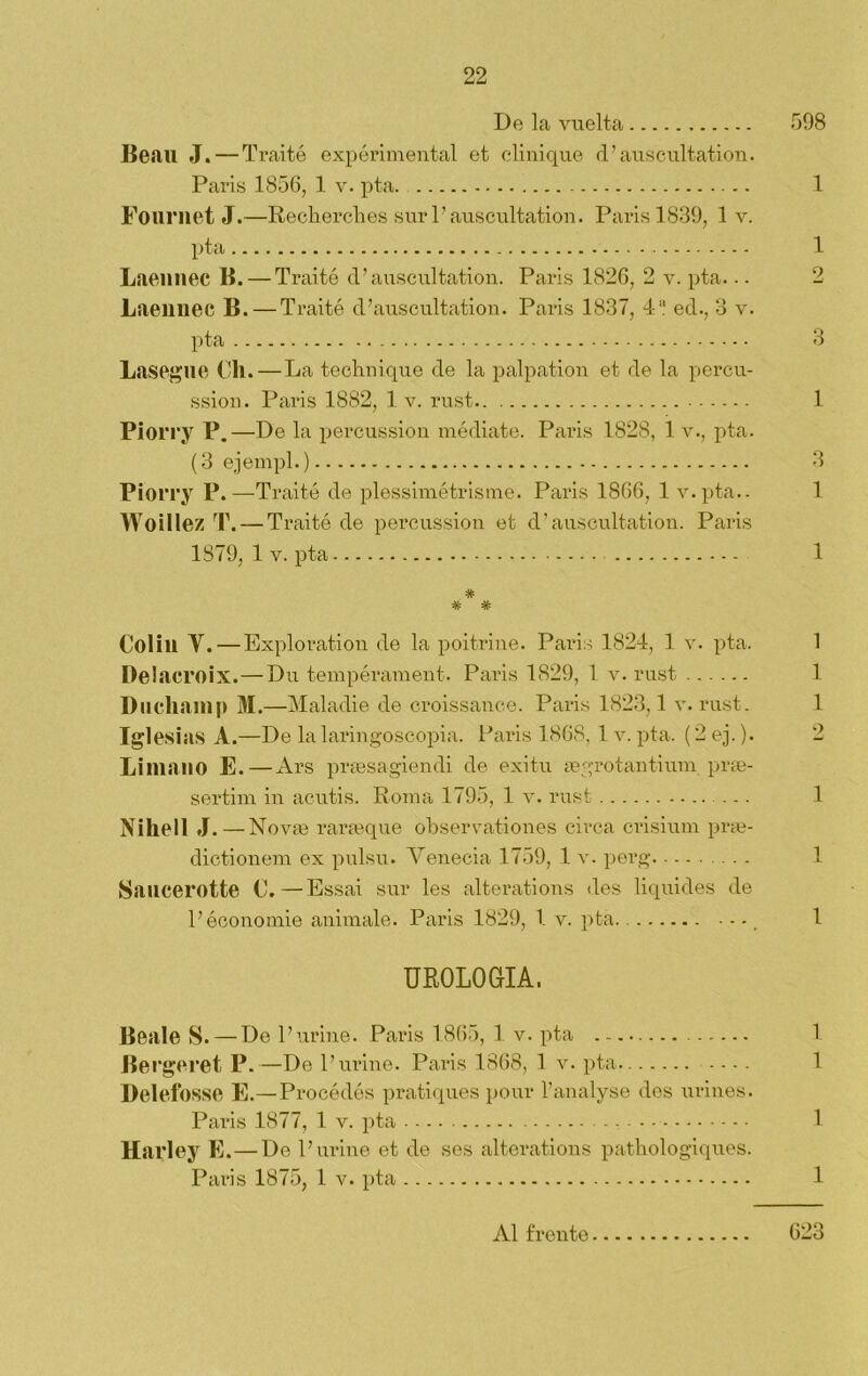 De la vuelta 598 Be.au J. — Traité experimental et elinique d’auscultation. París 1856, 1 v. pta. 1 Fournet J.—Recherches sur l’auscultation. París 1839, 1 v. pta 1 Laeimec B. — Traité d’auscultation. París 1826, 2 v. pta.. - 2 Laennec B. — Traité d’auscultation. París 1837, 4 ed., 3 v. pta 3 Lasegue Ch. — La technique de la palpation et de la percu- ssion. Pai*is 1882, 1 v. rust 1 Piorry P.—De la percussion médiate. París 1828, 1 v., pta. (3 ejernpl.) 3 Piorry P.—Traité de plessimétrisme. Paris 1866, 1 v.pta.. 1 Woillez T. — Traité de percussion et d’auscultation. Paris 1879, 1 v. pta 1 # Colill Y.—Exploration de la poitrine. Paris 1824, 1 v. pta. 1 Delaeroix. — Du tempérament. Paris 1829, 1 v. rust 1 Duchan) |> M.—Maladie de croissance. Paris 1823,1 v. rust. 1 Iglesias A.—De la laringoscopia. Paris 1868. 1 v. pta. (2 ej.). 2 Lima lio E. — Ars praesagiendi de exitu aegrotantium prae- sertim in acutis. Roma 1795, 1 v. rust ... 1 Nihell J. — Novíe rarasque observationes circa crisium prae- dictionem ex pulsu. Venecia 1759, 1 v. perg 1 Saucerotte C.—Essai sur les alterations des liquides de l’économie animale. Paris 1829, 1 v. pta - - -, 1 UROLOGIA. Beale S. — De Puriñe. Paris 1865, 1 v. pta 1 Bergeret P.—De l’urine. Paris 1868, 1 v. pta .... 1 Delefosse E.—Procédós pratiques pour l’analyse des uriñes. Paris 1877, 1 v. pta 1 Harley E.—De P uriñe et de ses alterations pathologiques. Paris 1875, 1 v. pta 1