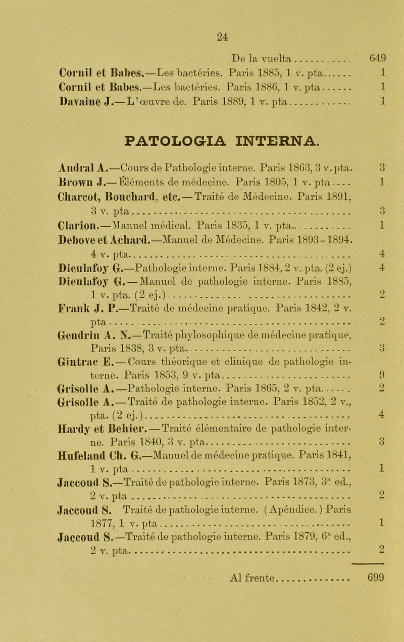 De la vuelta 649 Cornil et Babes.—Les bactéries. Paris 1885, 1 v. pta 1 Cornil et Babes.—Les bactéries. Paris 1886, 1 v. pta 1 Davainé J.—L’oeuvre de. Paris 1889, 1 v. pta 1 PATOLOGIA INTERNA. And ral A.—Cours de Pathologie interne. Paris 1863, 3 v. pta. 3 Bi •OWil J.— Eléments de médecine. Paris 1805, 1 v. pta.... 1 Charcot, Boucliard, etc. — Traité de Médecine. Paris 1891, 3 v. pta 3 Clarion.—Manuel médical. Paris 1835, 1 v. pta 1 Debo ve et Acliard.—Manuel de Médecine. Paris 1893-1894. 4 v. pta 4 Dienlafoy G.—Pathologie interne. Paris 1884, 2 v. pta. (2 ej.) 4 Dieulafoy G. — Manuel de patbologie interne. Paris 1885, 1 v. pta. (2 ej.) 2 Frailk J. P.—Traité de médecine pratique. Paris 1842, 2 v. pta 2 Gendrin A. N. —Traité pliylosophique de médecine pratique, Paris 1838, 3 v. pta. 3 Gintrac E.—Cours théorique et clinique de pathologie in- terne. Paris 1853, 9 v. pta 9 Grisolle A.—P athologie interne. Paris 1865, 2 v. pta 2 Grisolle A. — Traité de pathologie interne. Paris 1852, 2 v., pta. (2 ej.) 4 Hardy et Beliier. — Traité élémentaire de pathologie inter- ne. Paris 1840, 3 v. pta 3 Hnfeland Ch. G. —Manuel de médecine pratique. Paris 1841, 1 v. pta 1 Jaccoud S.—Traité de pathologie interne. Paris 1873, 3“ ed., 2 v. pta 2 Jaccond S. Traité de pathologie interne. (Apéndice.) Paris 1877, 1 v. pta 1 Jaccoud S.—Traite de pathologie interne. Paris 1879, 6a ed., 2 v. pta 2