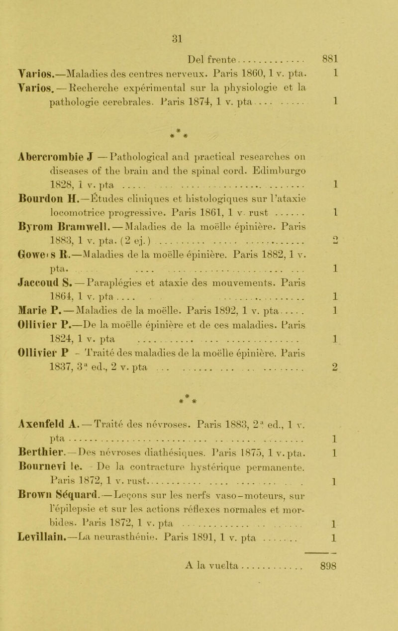 Del frente 881 Varios.—Maladies des centres nerveux. Paris 1860,1 v. Y>ta. 1 Varios. — Kecherche expérimental sur la physiologie et la pathologie cerebrales. París 187-1, 1 v. pta. 1 # * # Abercrombie J —Pathological and practical researcbes on diseases of the brain and the spinal cord. Edimburgo 1828, 1 v. pta 1 Bourdoil H.—Études cliniques et bistologiques sur l’ataxie locomotrice progressive. Paris 1861, 1 v- rust 1 B.v rom Bramwell. — Maladies de la moélle épiniére. Paris 1883, 1 v. pta. (2 ej.) 2 Gowe<S B.—Maladies de la moélle épiniére. Paris 1882, 1 v. pta. .... 1 Jaccoud S. — Paraplégies et ataxie des mouvements. Paris 1861, 1 v. pta 1 Marie P. — Maladies de la moélle. Paiás 1892, 1 v. pta 1 Ollivier P.—De la moélle épiniére et de ces maladies. Paris 1824, 1 v. pta ..... 1 Ollivier P - Traité des maladies de la moélle épiniére. Paris 1837, 3'í ed., 2 v. pta 2 # # # Axenfeld A. — Traité des névroses. Paris 1883, 2“ ed., 1 v. pta 1 Berthier.—Des névroses diatbésiques. Paris 1875, 1 v. pta. 1 Bournevi le. De la contrae-ture hyst-érique permanente. Paris 1872, 1 v. rust 1 Browil Séquard. — Legons sur les nerfs vaso-moteurs, sur l’épilepsie et sur les actions réflexes normales et raov- bides. Paris 1872, 1 v. pta 1 Levillain.—La neurasthénie. Paris 1891, 1 v. pta 1